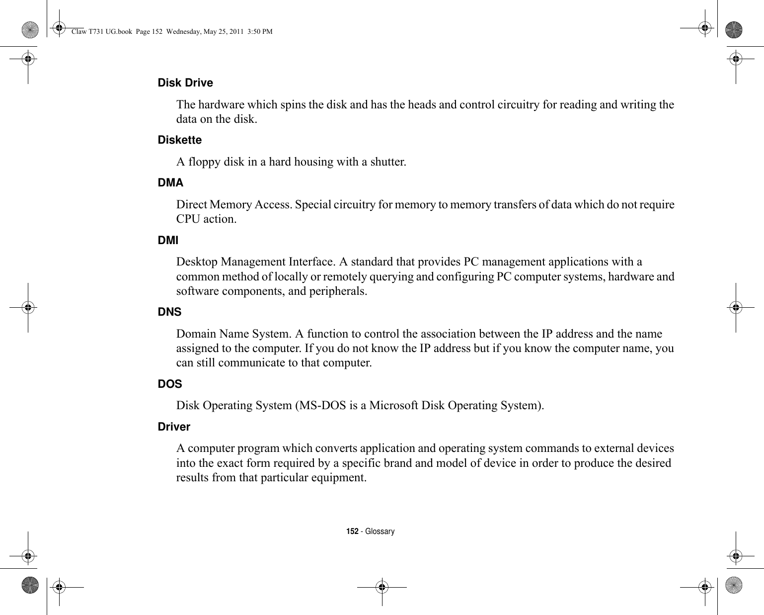 152 - GlossaryDisk Drive The hardware which spins the disk and has the heads and control circuitry for reading and writing the data on the disk.Diskette A floppy disk in a hard housing with a shutter.DMA Direct Memory Access. Special circuitry for memory to memory transfers of data which do not require CPU action.DMI Desktop Management Interface. A standard that provides PC management applications with a common method of locally or remotely querying and configuring PC computer systems, hardware and software components, and peripherals.DNS Domain Name System. A function to control the association between the IP address and the name assigned to the computer. If you do not know the IP address but if you know the computer name, you can still communicate to that computer.DOS Disk Operating System (MS-DOS is a Microsoft Disk Operating System).Driver A computer program which converts application and operating system commands to external devices into the exact form required by a specific brand and model of device in order to produce the desired results from that particular equipment.Claw T731 UG.book  Page 152  Wednesday, May 25, 2011  3:50 PM