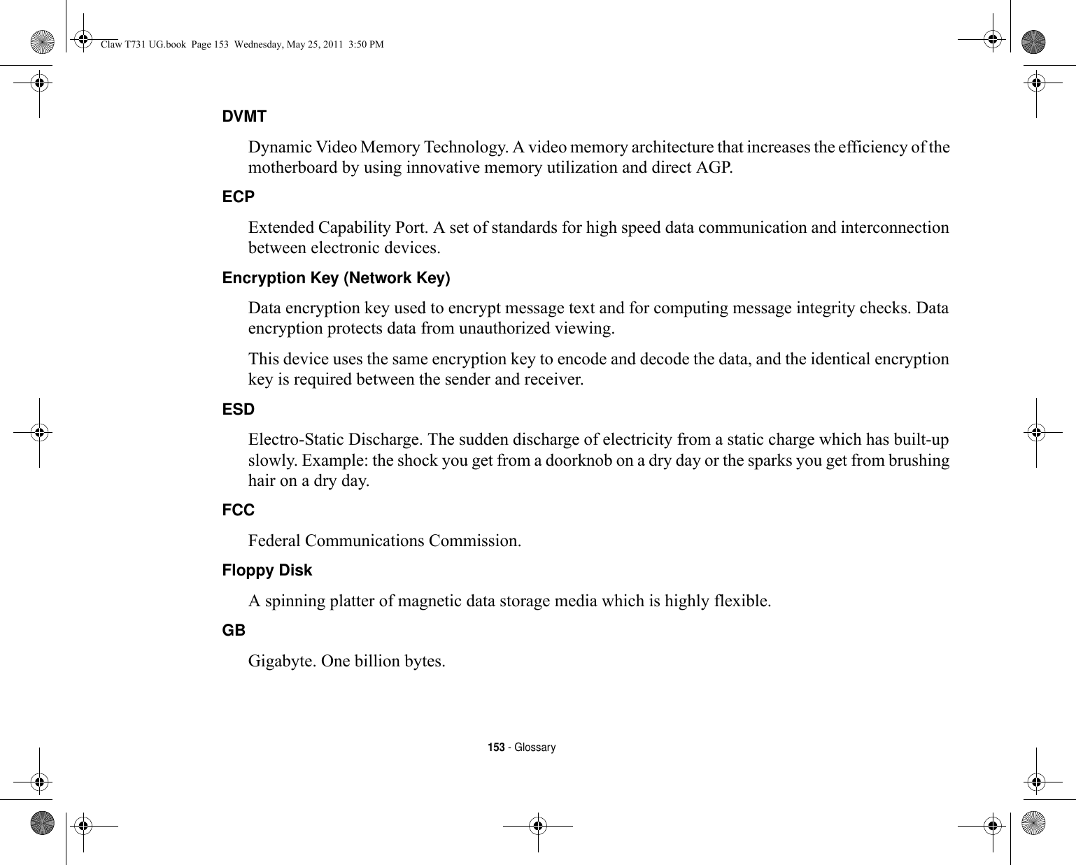 153 - GlossaryDVMT Dynamic Video Memory Technology. A video memory architecture that increases the efficiency of the motherboard by using innovative memory utilization and direct AGP.ECP Extended Capability Port. A set of standards for high speed data communication and interconnection between electronic devices.Encryption Key (Network Key) Data encryption key used to encrypt message text and for computing message integrity checks. Data encryption protects data from unauthorized viewing.This device uses the same encryption key to encode and decode the data, and the identical encryption key is required between the sender and receiver.ESD Electro-Static Discharge. The sudden discharge of electricity from a static charge which has built-up slowly. Example: the shock you get from a doorknob on a dry day or the sparks you get from brushing hair on a dry day.FCC Federal Communications Commission.Floppy Disk A spinning platter of magnetic data storage media which is highly flexible.GB Gigabyte. One billion bytes.Claw T731 UG.book  Page 153  Wednesday, May 25, 2011  3:50 PM