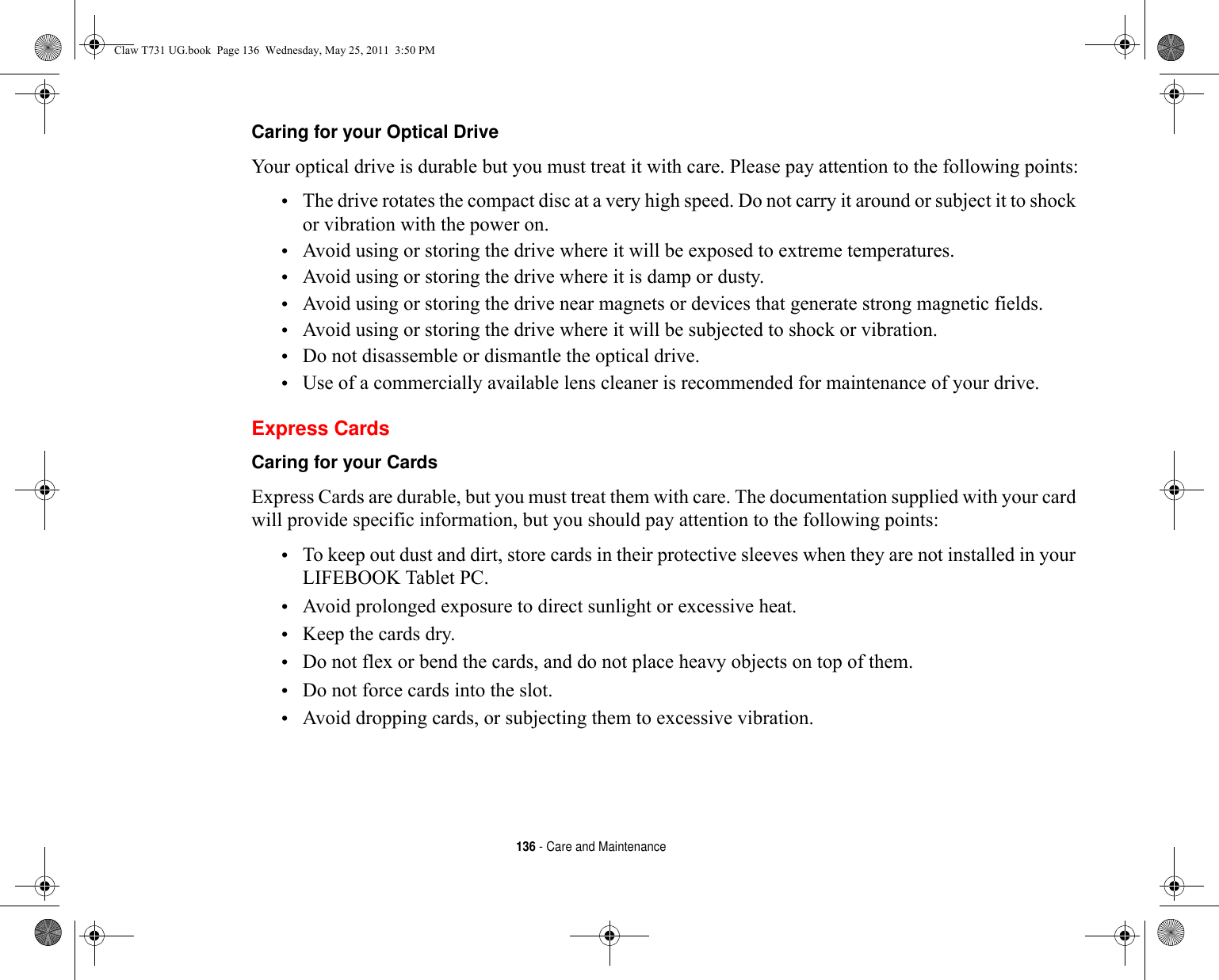 136 - Care and MaintenanceCaring for your Optical Drive Your optical drive is durable but you must treat it with care. Please pay attention to the following points:•The drive rotates the compact disc at a very high speed. Do not carry it around or subject it to shock or vibration with the power on.•Avoid using or storing the drive where it will be exposed to extreme temperatures.•Avoid using or storing the drive where it is damp or dusty.•Avoid using or storing the drive near magnets or devices that generate strong magnetic fields.•Avoid using or storing the drive where it will be subjected to shock or vibration.•Do not disassemble or dismantle the optical drive.•Use of a commercially available lens cleaner is recommended for maintenance of your drive.Express CardsCaring for your Cards  Express Cards are durable, but you must treat them with care. The documentation supplied with your card will provide specific information, but you should pay attention to the following points:•To keep out dust and dirt, store cards in their protective sleeves when they are not installed in your LIFEBOOK Tablet PC.•Avoid prolonged exposure to direct sunlight or excessive heat.•Keep the cards dry.•Do not flex or bend the cards, and do not place heavy objects on top of them.•Do not force cards into the slot.•Avoid dropping cards, or subjecting them to excessive vibration.Claw T731 UG.book  Page 136  Wednesday, May 25, 2011  3:50 PM