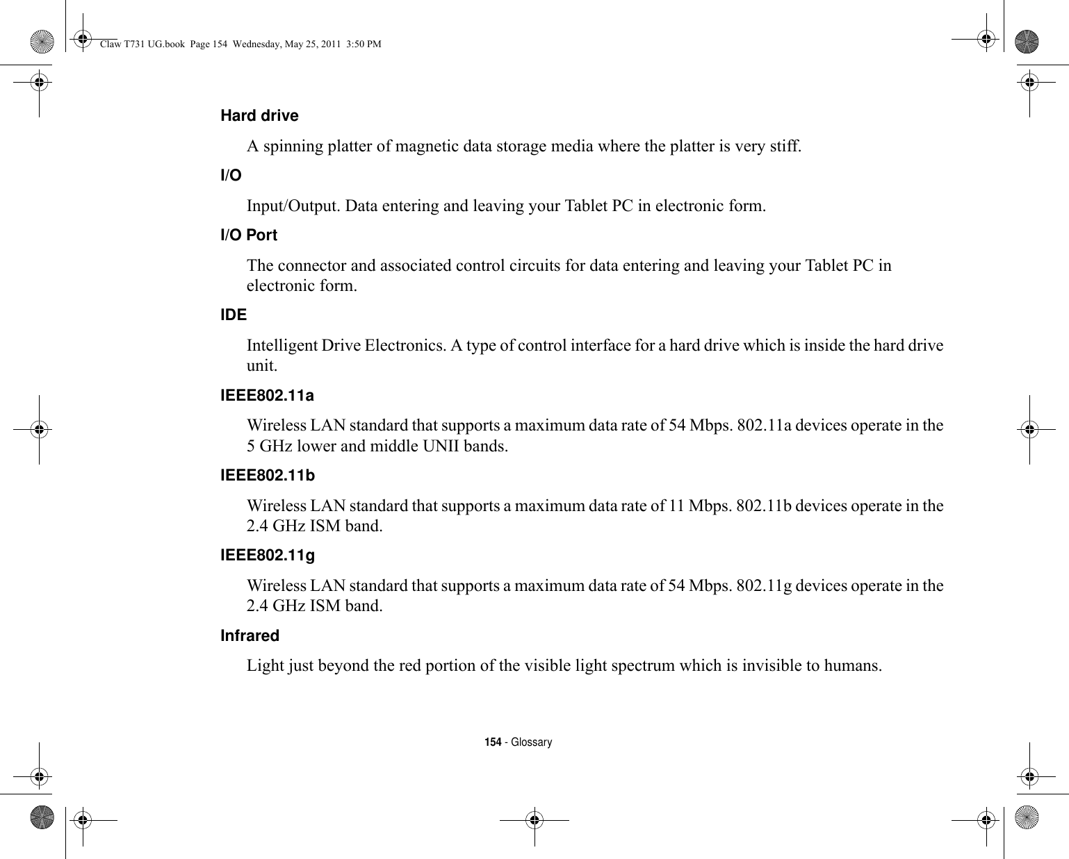 154 - GlossaryHard drive A spinning platter of magnetic data storage media where the platter is very stiff.I/O Input/Output. Data entering and leaving your Tablet PC in electronic form.I/O Port The connector and associated control circuits for data entering and leaving your Tablet PC in electronic form.IDE Intelligent Drive Electronics. A type of control interface for a hard drive which is inside the hard drive unit.IEEE802.11a Wireless LAN standard that supports a maximum data rate of 54 Mbps. 802.11a devices operate in the 5 GHz lower and middle UNII bands. IEEE802.11b Wireless LAN standard that supports a maximum data rate of 11 Mbps. 802.11b devices operate in the 2.4 GHz ISM band. IEEE802.11g Wireless LAN standard that supports a maximum data rate of 54 Mbps. 802.11g devices operate in the 2.4 GHz ISM band. Infrared Light just beyond the red portion of the visible light spectrum which is invisible to humans.Claw T731 UG.book  Page 154  Wednesday, May 25, 2011  3:50 PM