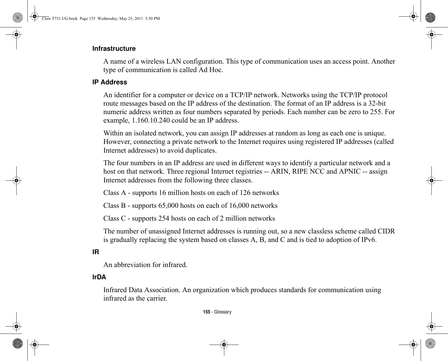 155 - GlossaryInfrastructure A name of a wireless LAN configuration. This type of communication uses an access point. Another type of communication is called Ad Hoc.IP Address An identifier for a computer or device on a TCP/IP network. Networks using the TCP/IP protocol route messages based on the IP address of the destination. The format of an IP address is a 32-bit numeric address written as four numbers separated by periods. Each number can be zero to 255. For example, 1.160.10.240 could be an IP address. Within an isolated network, you can assign IP addresses at random as long as each one is unique. However, connecting a private network to the Internet requires using registered IP addresses (called Internet addresses) to avoid duplicates. The four numbers in an IP address are used in different ways to identify a particular network and a host on that network. Three regional Internet registries -- ARIN, RIPE NCC and APNIC -- assign Internet addresses from the following three classes. Class A - supports 16 million hosts on each of 126 networks Class B - supports 65,000 hosts on each of 16,000 networks Class C - supports 254 hosts on each of 2 million networks The number of unassigned Internet addresses is running out, so a new classless scheme called CIDR is gradually replacing the system based on classes A, B, and C and is tied to adoption of IPv6.IR An abbreviation for infrared.IrDA Infrared Data Association. An organization which produces standards for communication using infrared as the carrier.Claw T731 UG.book  Page 155  Wednesday, May 25, 2011  3:50 PM