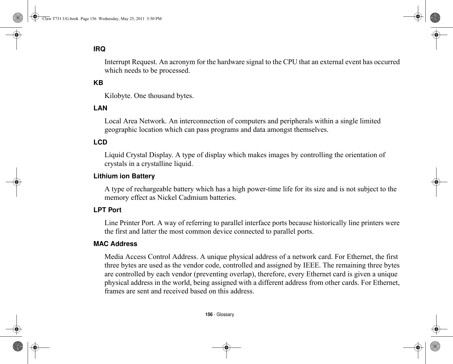 156 - GlossaryIRQ Interrupt Request. An acronym for the hardware signal to the CPU that an external event has occurred which needs to be processed.KB  Kilobyte. One thousand bytes.LAN Local Area Network. An interconnection of computers and peripherals within a single limited geographic location which can pass programs and data amongst themselves.LCD Liquid Crystal Display. A type of display which makes images by controlling the orientation of crystals in a crystalline liquid.Lithium ion Battery A type of rechargeable battery which has a high power-time life for its size and is not subject to the memory effect as Nickel Cadmium batteries.LPT Port Line Printer Port. A way of referring to parallel interface ports because historically line printers were the first and latter the most common device connected to parallel ports.MAC Address  Media Access Control Address. A unique physical address of a network card. For Ethernet, the first three bytes are used as the vendor code, controlled and assigned by IEEE. The remaining three bytes are controlled by each vendor (preventing overlap), therefore, every Ethernet card is given a unique physical address in the world, being assigned with a different address from other cards. For Ethernet, frames are sent and received based on this address.Claw T731 UG.book  Page 156  Wednesday, May 25, 2011  3:50 PM