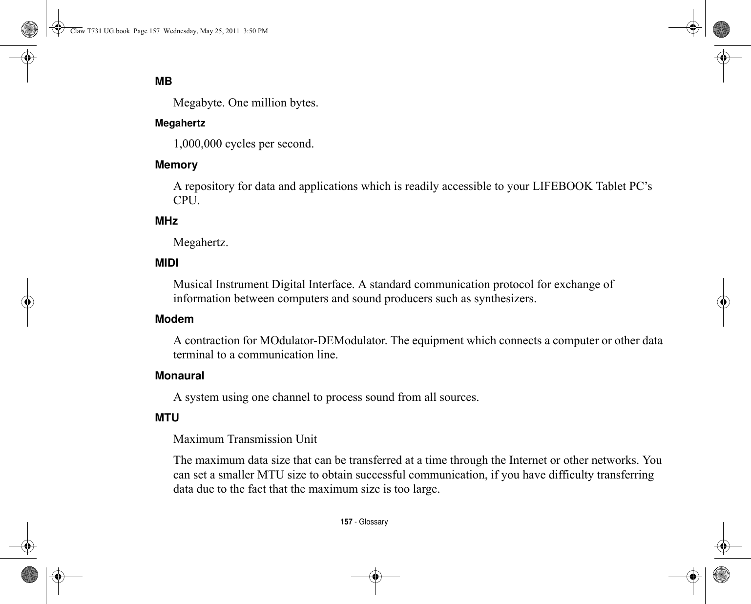 157 - GlossaryMB Megabyte. One million bytes.Megahertz 1,000,000 cycles per second.Memory A repository for data and applications which is readily accessible to your LIFEBOOK Tablet PC’s CPU.MHz Megahertz.MIDI Musical Instrument Digital Interface. A standard communication protocol for exchange of information between computers and sound producers such as synthesizers.Modem A contraction for MOdulator-DEModulator. The equipment which connects a computer or other data terminal to a communication line.Monaural A system using one channel to process sound from all sources.MTU Maximum Transmission UnitThe maximum data size that can be transferred at a time through the Internet or other networks. You can set a smaller MTU size to obtain successful communication, if you have difficulty transferring data due to the fact that the maximum size is too large.Claw T731 UG.book  Page 157  Wednesday, May 25, 2011  3:50 PM