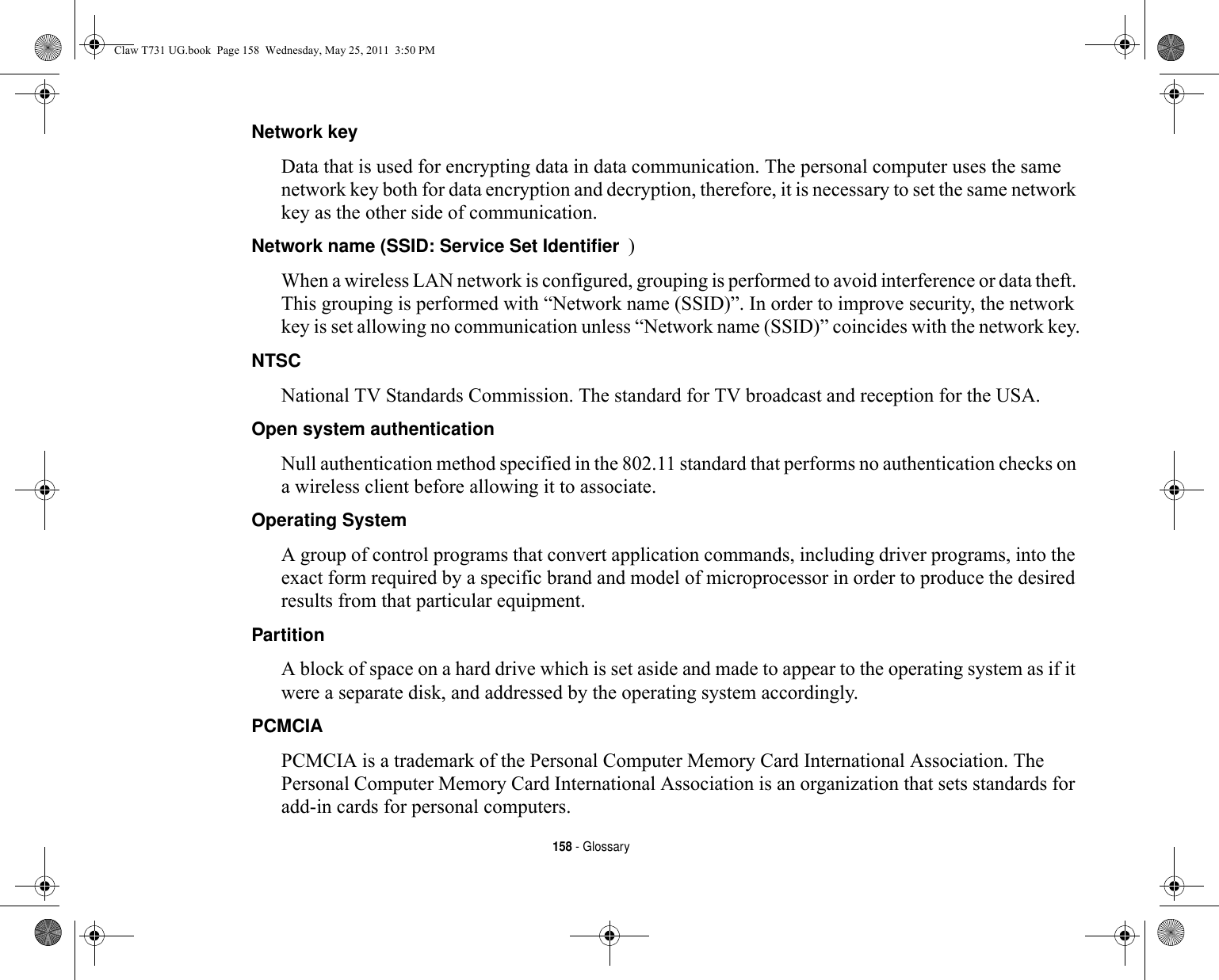 158 - GlossaryNetwork key Data that is used for encrypting data in data communication. The personal computer uses the same network key both for data encryption and decryption, therefore, it is necessary to set the same network key as the other side of communication.Network name (SSID: Service Set Identifier )When a wireless LAN network is configured, grouping is performed to avoid interference or data theft. This grouping is performed with “Network name (SSID)”. In order to improve security, the network key is set allowing no communication unless “Network name (SSID)” coincides with the network key.NTSC National TV Standards Commission. The standard for TV broadcast and reception for the USA.Open system authentication Null authentication method specified in the 802.11 standard that performs no authentication checks on a wireless client before allowing it to associate.Operating System A group of control programs that convert application commands, including driver programs, into the exact form required by a specific brand and model of microprocessor in order to produce the desired results from that particular equipment.Partition A block of space on a hard drive which is set aside and made to appear to the operating system as if it were a separate disk, and addressed by the operating system accordingly.PCMCIA PCMCIA is a trademark of the Personal Computer Memory Card International Association. The Personal Computer Memory Card International Association is an organization that sets standards for add-in cards for personal computers.Claw T731 UG.book  Page 158  Wednesday, May 25, 2011  3:50 PM