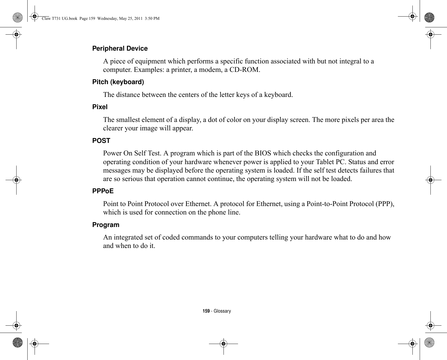 159 - GlossaryPeripheral Device A piece of equipment which performs a specific function associated with but not integral to a computer. Examples: a printer, a modem, a CD-ROM.Pitch (keyboard) The distance between the centers of the letter keys of a keyboard.Pixel The smallest element of a display, a dot of color on your display screen. The more pixels per area the clearer your image will appear.POST Power On Self Test. A program which is part of the BIOS which checks the configuration and operating condition of your hardware whenever power is applied to your Tablet PC. Status and error messages may be displayed before the operating system is loaded. If the self test detects failures that are so serious that operation cannot continue, the operating system will not be loaded. PPPoE Point to Point Protocol over Ethernet. A protocol for Ethernet, using a Point-to-Point Protocol (PPP), which is used for connection on the phone line.Program An integrated set of coded commands to your computers telling your hardware what to do and how and when to do it.Claw T731 UG.book  Page 159  Wednesday, May 25, 2011  3:50 PM