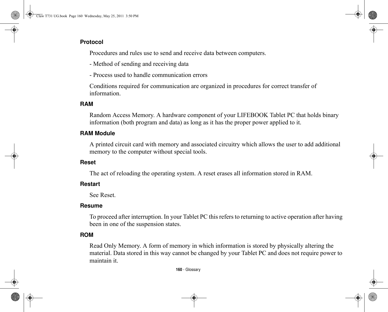 160 - GlossaryProtocol Procedures and rules use to send and receive data between computers.- Method of sending and receiving data- Process used to handle communication errorsConditions required for communication are organized in procedures for correct transfer of information.RAM Random Access Memory. A hardware component of your LIFEBOOK Tablet PC that holds binary information (both program and data) as long as it has the proper power applied to it.RAM Module A printed circuit card with memory and associated circuitry which allows the user to add additional memory to the computer without special tools.Reset The act of reloading the operating system. A reset erases all information stored in RAM.Restart See Reset.Resume To proceed after interruption. In your Tablet PC this refers to returning to active operation after having been in one of the suspension states.ROM Read Only Memory. A form of memory in which information is stored by physically altering the material. Data stored in this way cannot be changed by your Tablet PC and does not require power to maintain it.Claw T731 UG.book  Page 160  Wednesday, May 25, 2011  3:50 PM