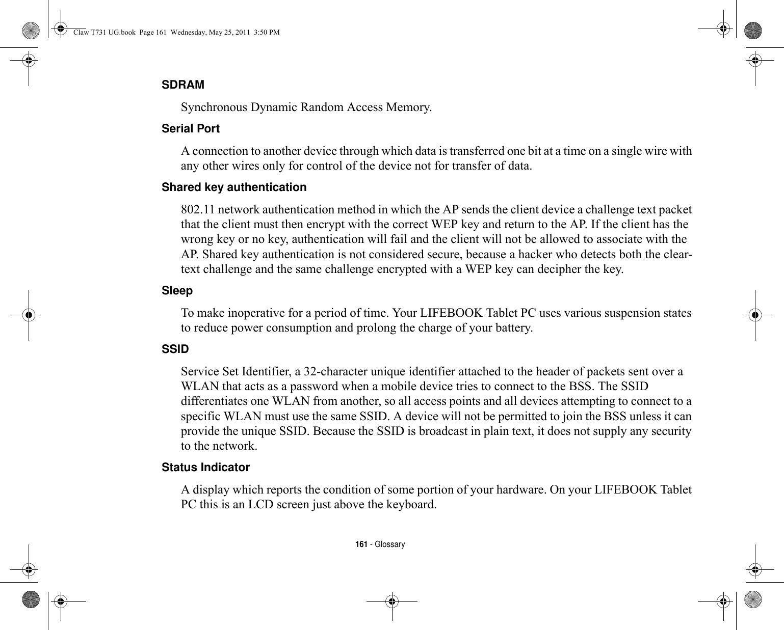 161 - GlossarySDRAM Synchronous Dynamic Random Access Memory.Serial Port A connection to another device through which data is transferred one bit at a time on a single wire with any other wires only for control of the device not for transfer of data.Shared key authentication 802.11 network authentication method in which the AP sends the client device a challenge text packet that the client must then encrypt with the correct WEP key and return to the AP. If the client has the wrong key or no key, authentication will fail and the client will not be allowed to associate with the AP. Shared key authentication is not considered secure, because a hacker who detects both the clear-text challenge and the same challenge encrypted with a WEP key can decipher the key.Sleep To make inoperative for a period of time. Your LIFEBOOK Tablet PC uses various suspension states to reduce power consumption and prolong the charge of your battery.SSID Service Set Identifier, a 32-character unique identifier attached to the header of packets sent over a WLAN that acts as a password when a mobile device tries to connect to the BSS. The SSID differentiates one WLAN from another, so all access points and all devices attempting to connect to a specific WLAN must use the same SSID. A device will not be permitted to join the BSS unless it can provide the unique SSID. Because the SSID is broadcast in plain text, it does not supply any security to the network. Status Indicator A display which reports the condition of some portion of your hardware. On your LIFEBOOK Tablet PC this is an LCD screen just above the keyboard.Claw T731 UG.book  Page 161  Wednesday, May 25, 2011  3:50 PM