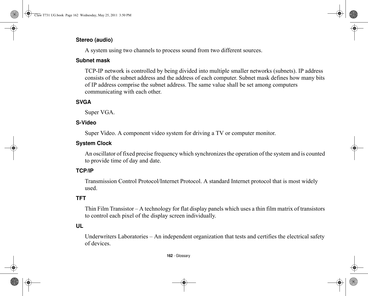 162 - GlossaryStereo (audio) A system using two channels to process sound from two different sources.Subnet mask TCP-IP network is controlled by being divided into multiple smaller networks (subnets). IP address consists of the subnet address and the address of each computer. Subnet mask defines how many bits of IP address comprise the subnet address. The same value shall be set among computers communicating with each other.SVGA Super VGA.S-Video Super Video. A component video system for driving a TV or computer monitor.System Clock An oscillator of fixed precise frequency which synchronizes the operation of the system and is counted to provide time of day and date.TCP/IP Transmission Control Protocol/Internet Protocol. A standard Internet protocol that is most widely used.TFT Thin Film Transistor – A technology for flat display panels which uses a thin film matrix of transistors to control each pixel of the display screen individually.UL Underwriters Laboratories – An independent organization that tests and certifies the electrical safety of devices.Claw T731 UG.book  Page 162  Wednesday, May 25, 2011  3:50 PM