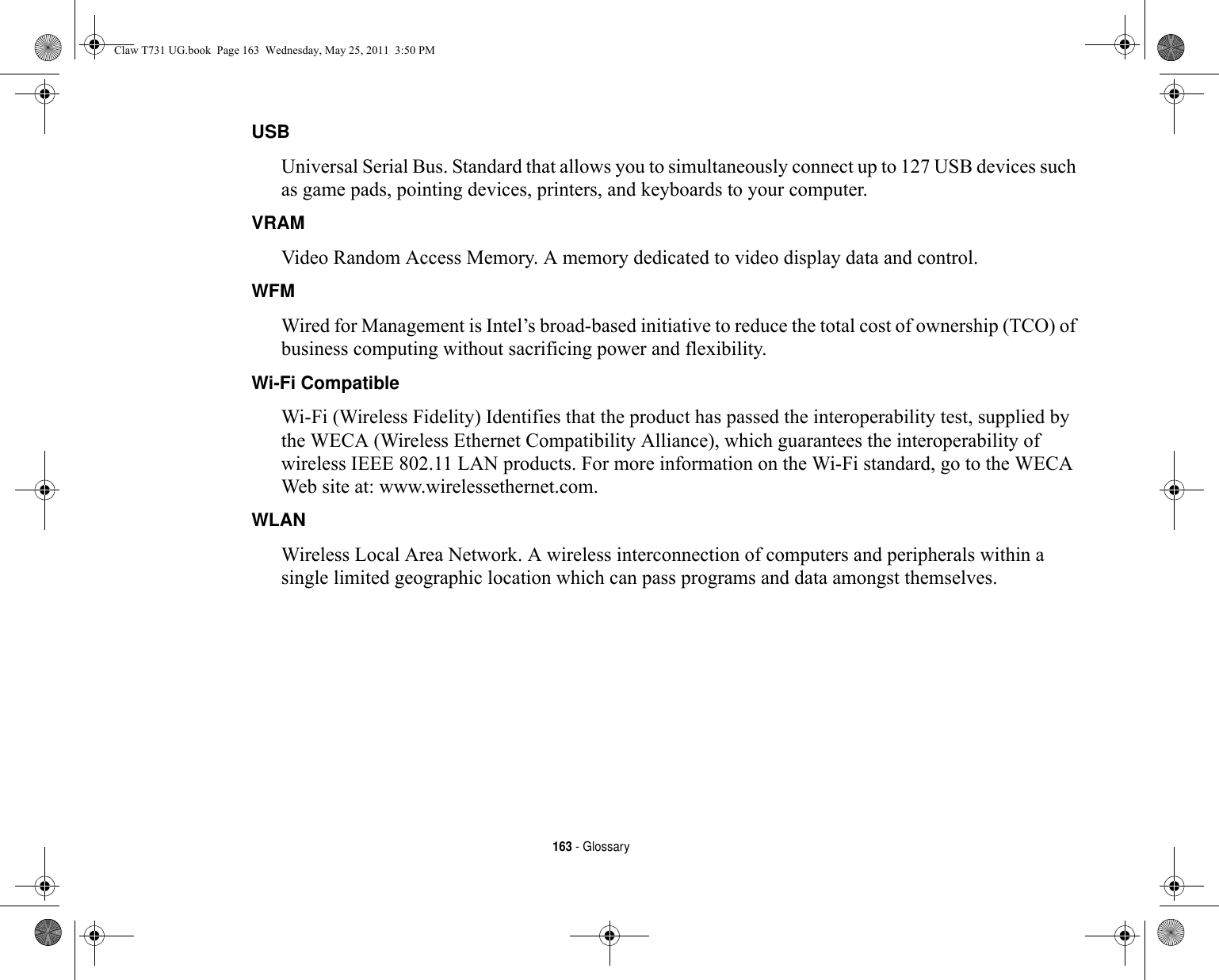 163 - GlossaryUSB Universal Serial Bus. Standard that allows you to simultaneously connect up to 127 USB devices such as game pads, pointing devices, printers, and keyboards to your computer.VRAM Video Random Access Memory. A memory dedicated to video display data and control.WFM Wired for Management is Intel’s broad-based initiative to reduce the total cost of ownership (TCO) of business computing without sacrificing power and flexibility.Wi-Fi Compatible Wi-Fi (Wireless Fidelity) Identifies that the product has passed the interoperability test, supplied by the WECA (Wireless Ethernet Compatibility Alliance), which guarantees the interoperability of wireless IEEE 802.11 LAN products. For more information on the Wi-Fi standard, go to the WECA Web site at: www.wirelessethernet.com.WLAN Wireless Local Area Network. A wireless interconnection of computers and peripherals within a single limited geographic location which can pass programs and data amongst themselves.Claw T731 UG.book  Page 163  Wednesday, May 25, 2011  3:50 PM