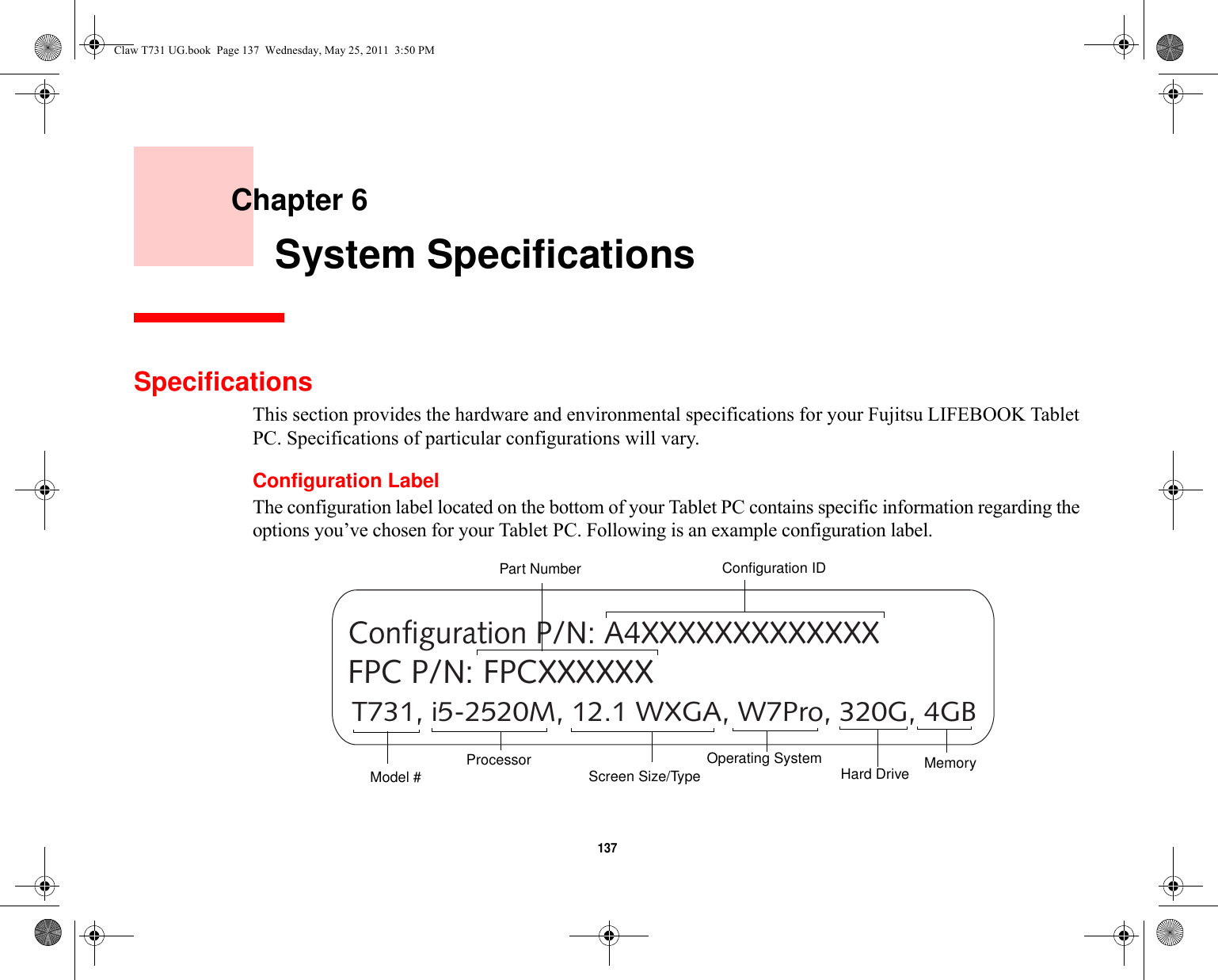 137     Chapter 6    System SpecificationsSpecificationsThis section provides the hardware and environmental specifications for your Fujitsu LIFEBOOK Tablet PC. Specifications of particular configurations will vary.Configuration LabelThe configuration label located on the bottom of your Tablet PC contains specific information regarding the options you’ve chosen for your Tablet PC. Following is an example configuration label.T731, i5-2520M, 12.1 WXGA, W7Pro, 320G, 4GBConfiguration P/N: A4XXXXXXXXXXXXXFPC P/N: FPCXXXXXXHard Drive Part NumberProcessorModel # MemoryOperating System Screen Size/TypeConfiguration IDClaw T731 UG.book  Page 137  Wednesday, May 25, 2011  3:50 PM
