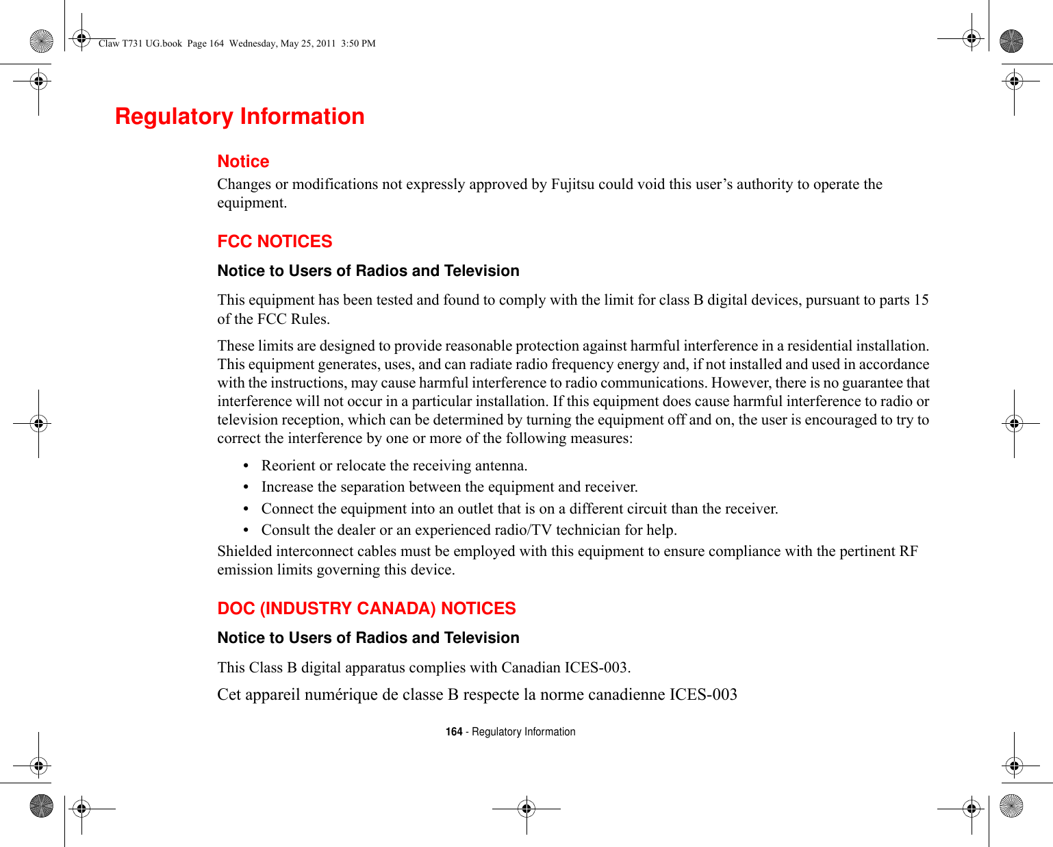 164 - Regulatory InformationRegulatory InformationNoticeChanges or modifications not expressly approved by Fujitsu could void this user’s authority to operate the equipment.FCC NOTICESNotice to Users of Radios and Television This equipment has been tested and found to comply with the limit for class B digital devices, pursuant to parts 15 of the FCC Rules.These limits are designed to provide reasonable protection against harmful interference in a residential installation. This equipment generates, uses, and can radiate radio frequency energy and, if not installed and used in accordance with the instructions, may cause harmful interference to radio communications. However, there is no guarantee that interference will not occur in a particular installation. If this equipment does cause harmful interference to radio or television reception, which can be determined by turning the equipment off and on, the user is encouraged to try to correct the interference by one or more of the following measures:•Reorient or relocate the receiving antenna.•Increase the separation between the equipment and receiver.•Connect the equipment into an outlet that is on a different circuit than the receiver.•Consult the dealer or an experienced radio/TV technician for help.Shielded interconnect cables must be employed with this equipment to ensure compliance with the pertinent RF emission limits governing this device. DOC (INDUSTRY CANADA) NOTICESNotice to Users of Radios and Television This Class B digital apparatus complies with Canadian ICES-003.Cet appareil numérique de classe B respecte la norme canadienne ICES-003Claw T731 UG.book  Page 164  Wednesday, May 25, 2011  3:50 PM