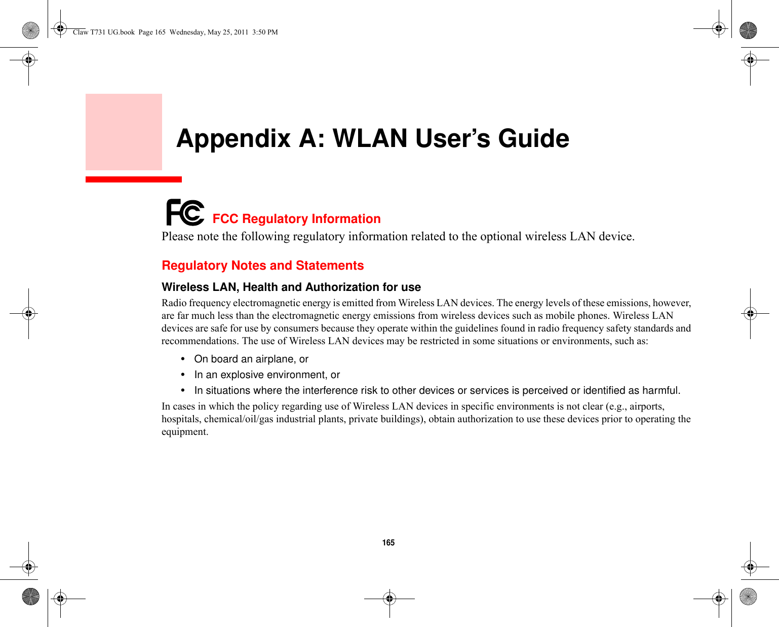 165     Appendix A: WLAN User’s Guide FCC Regulatory InformationPlease note the following regulatory information related to the optional wireless LAN device.Regulatory Notes and StatementsWireless LAN, Health and Authorization for use  Radio frequency electromagnetic energy is emitted from Wireless LAN devices. The energy levels of these emissions, however, are far much less than the electromagnetic energy emissions from wireless devices such as mobile phones. Wireless LAN devices are safe for use by consumers because they operate within the guidelines found in radio frequency safety standards and recommendations. The use of Wireless LAN devices may be restricted in some situations or environments, such as:•On board an airplane, or•In an explosive environment, or•In situations where the interference risk to other devices or services is perceived or identified as harmful.In cases in which the policy regarding use of Wireless LAN devices in specific environments is not clear (e.g., airports, hospitals, chemical/oil/gas industrial plants, private buildings), obtain authorization to use these devices prior to operating the equipment.Claw T731 UG.book  Page 165  Wednesday, May 25, 2011  3:50 PM