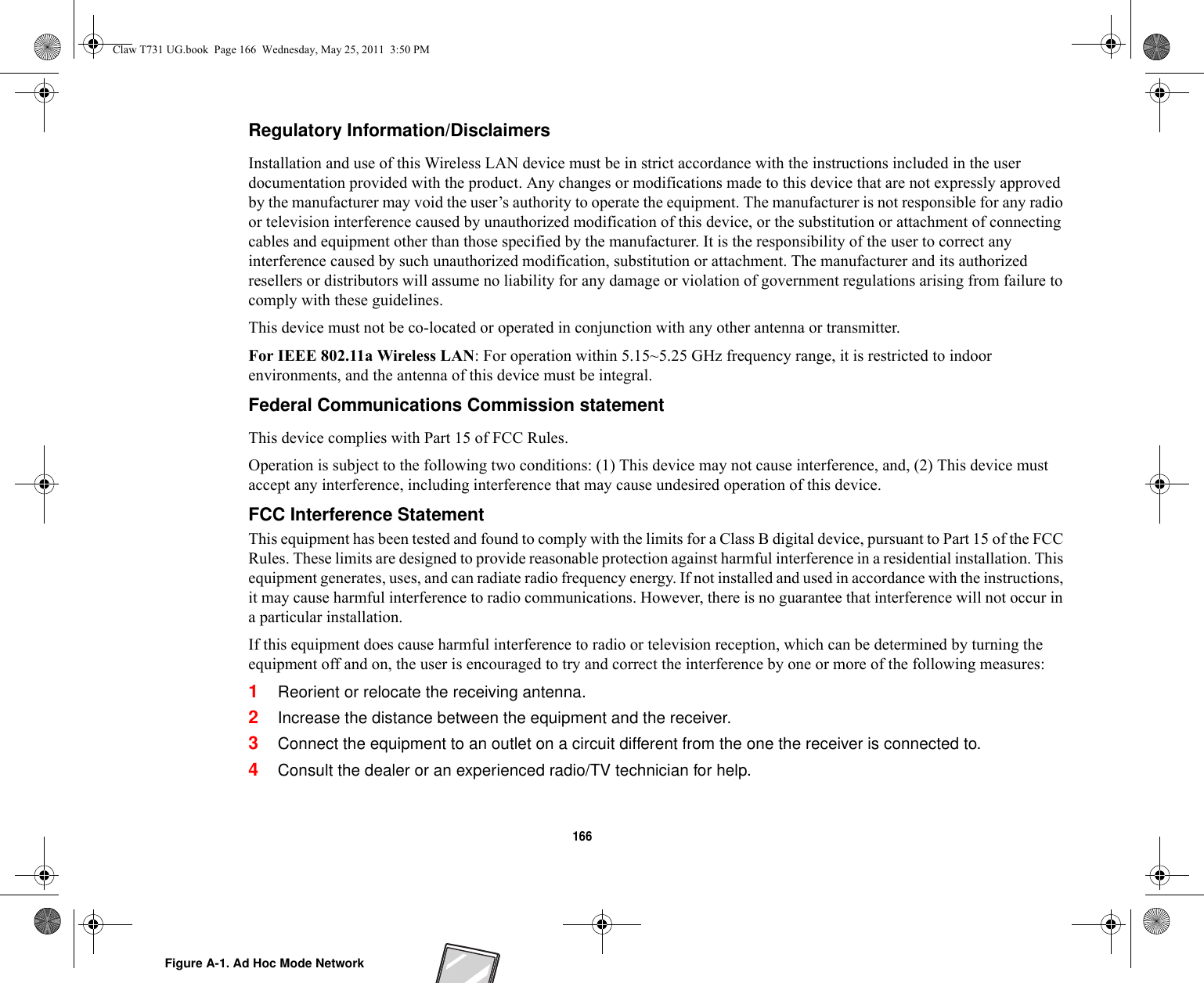 166 Regulatory Information/Disclaimers Installation and use of this Wireless LAN device must be in strict accordance with the instructions included in the user documentation provided with the product. Any changes or modifications made to this device that are not expressly approved by the manufacturer may void the user’s authority to operate the equipment. The manufacturer is not responsible for any radio or television interference caused by unauthorized modification of this device, or the substitution or attachment of connecting cables and equipment other than those specified by the manufacturer. It is the responsibility of the user to correct any interference caused by such unauthorized modification, substitution or attachment. The manufacturer and its authorized resellers or distributors will assume no liability for any damage or violation of government regulations arising from failure to comply with these guidelines. This device must not be co-located or operated in conjunction with any other antenna or transmitter.For IEEE 802.11a Wireless LAN: For operation within 5.15~5.25 GHz frequency range, it is restricted to indoor environments, and the antenna of this device must be integral.Federal Communications Commission statement This device complies with Part 15 of FCC Rules.Operation is subject to the following two conditions: (1) This device may not cause interference, and, (2) This device must accept any interference, including interference that may cause undesired operation of this device.FCC Interference Statement This equipment has been tested and found to comply with the limits for a Class B digital device, pursuant to Part 15 of the FCC Rules. These limits are designed to provide reasonable protection against harmful interference in a residential installation. This equipment generates, uses, and can radiate radio frequency energy. If not installed and used in accordance with the instructions, it may cause harmful interference to radio communications. However, there is no guarantee that interference will not occur in a particular installation.If this equipment does cause harmful interference to radio or television reception, which can be determined by turning the equipment off and on, the user is encouraged to try and correct the interference by one or more of the following measures:1Reorient or relocate the receiving antenna.2Increase the distance between the equipment and the receiver.3Connect the equipment to an outlet on a circuit different from the one the receiver is connected to.4Consult the dealer or an experienced radio/TV technician for help.Figure A-1. Ad Hoc Mode NetworkClaw T731 UG.book  Page 166  Wednesday, May 25, 2011  3:50 PM