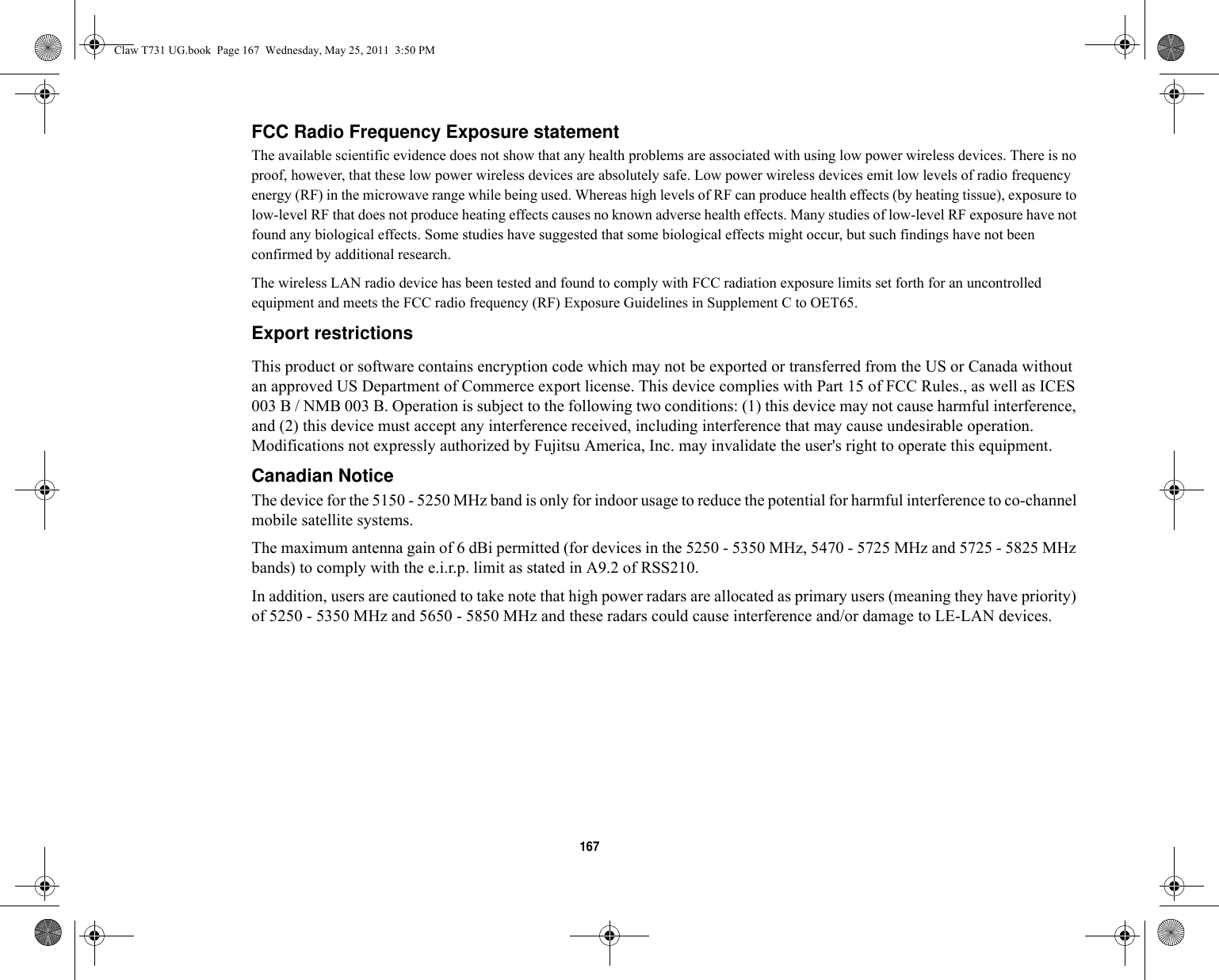 167 FCC Radio Frequency Exposure statement The available scientific evidence does not show that any health problems are associated with using low power wireless devices. There is no proof, however, that these low power wireless devices are absolutely safe. Low power wireless devices emit low levels of radio frequency energy (RF) in the microwave range while being used. Whereas high levels of RF can produce health effects (by heating tissue), exposure to low-level RF that does not produce heating effects causes no known adverse health effects. Many studies of low-level RF exposure have not found any biological effects. Some studies have suggested that some biological effects might occur, but such findings have not been confirmed by additional research. The wireless LAN radio device has been tested and found to comply with FCC radiation exposure limits set forth for an uncontrolled equipment and meets the FCC radio frequency (RF) Exposure Guidelines in Supplement C to OET65.Export restrictions This product or software contains encryption code which may not be exported or transferred from the US or Canada without an approved US Department of Commerce export license. This device complies with Part 15 of FCC Rules., as well as ICES 003 B / NMB 003 B. Operation is subject to the following two conditions: (1) this device may not cause harmful interference, and (2) this device must accept any interference received, including interference that may cause undesirable operation. Modifications not expressly authorized by Fujitsu America, Inc. may invalidate the user&apos;s right to operate this equipment.Canadian Notice The device for the 5150 - 5250 MHz band is only for indoor usage to reduce the potential for harmful interference to co-channel mobile satellite systems.The maximum antenna gain of 6 dBi permitted (for devices in the 5250 - 5350 MHz, 5470 - 5725 MHz and 5725 - 5825 MHz bands) to comply with the e.i.r.p. limit as stated in A9.2 of RSS210.In addition, users are cautioned to take note that high power radars are allocated as primary users (meaning they have priority) of 5250 - 5350 MHz and 5650 - 5850 MHz and these radars could cause interference and/or damage to LE-LAN devices.Claw T731 UG.book  Page 167  Wednesday, May 25, 2011  3:50 PM