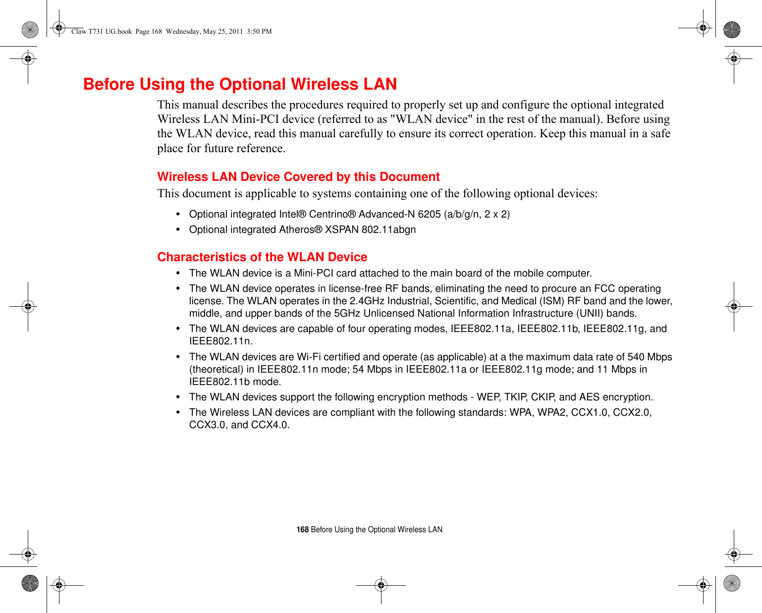 168 Before Using the Optional Wireless LANBefore Using the Optional Wireless LANThis manual describes the procedures required to properly set up and configure the optional integrated Wireless LAN Mini-PCI device (referred to as &quot;WLAN device&quot; in the rest of the manual). Before using the WLAN device, read this manual carefully to ensure its correct operation. Keep this manual in a safe place for future reference.Wireless LAN Device Covered by this DocumentThis document is applicable to systems containing one of the following optional devices:•Optional integrated Intel® Centrino® Advanced-N 6205 (a/b/g/n, 2 x 2)•Optional integrated Atheros® XSPAN 802.11abgnCharacteristics of the WLAN Device•The WLAN device is a Mini-PCI card attached to the main board of the mobile computer. •The WLAN device operates in license-free RF bands, eliminating the need to procure an FCC operating license. The WLAN operates in the 2.4GHz Industrial, Scientific, and Medical (ISM) RF band and the lower, middle, and upper bands of the 5GHz Unlicensed National Information Infrastructure (UNII) bands. •The WLAN devices are capable of four operating modes, IEEE802.11a, IEEE802.11b, IEEE802.11g, and IEEE802.11n.•The WLAN devices are Wi-Fi certified and operate (as applicable) at a the maximum data rate of 540 Mbps (theoretical) in IEEE802.11n mode; 54 Mbps in IEEE802.11a or IEEE802.11g mode; and 11 Mbps in IEEE802.11b mode.•The WLAN devices support the following encryption methods - WEP, TKIP, CKIP, and AES encryption.•The Wireless LAN devices are compliant with the following standards: WPA, WPA2, CCX1.0, CCX2.0, CCX3.0, and CCX4.0.Claw T731 UG.book  Page 168  Wednesday, May 25, 2011  3:50 PM