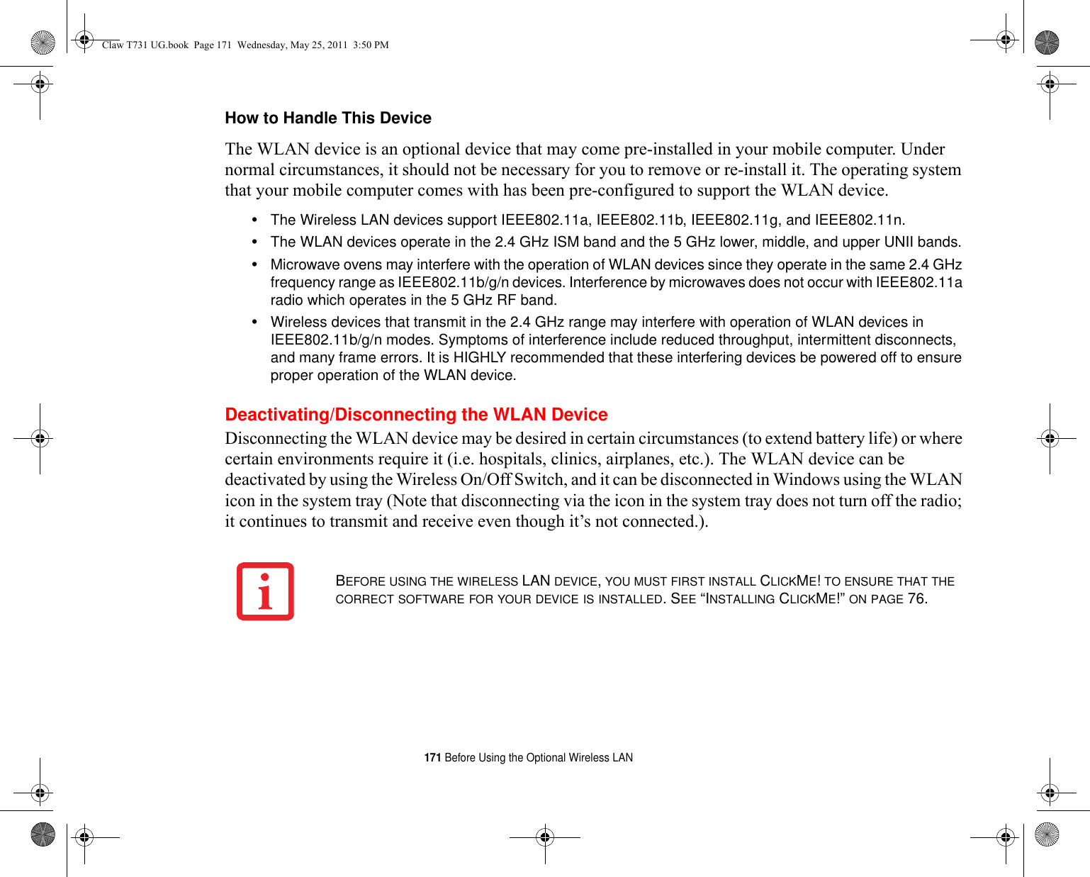 171 Before Using the Optional Wireless LANHow to Handle This Device The WLAN device is an optional device that may come pre-installed in your mobile computer. Under normal circumstances, it should not be necessary for you to remove or re-install it. The operating system that your mobile computer comes with has been pre-configured to support the WLAN device. •The Wireless LAN devices support IEEE802.11a, IEEE802.11b, IEEE802.11g, and IEEE802.11n.•The WLAN devices operate in the 2.4 GHz ISM band and the 5 GHz lower, middle, and upper UNII bands.•Microwave ovens may interfere with the operation of WLAN devices since they operate in the same 2.4 GHz frequency range as IEEE802.11b/g/n devices. Interference by microwaves does not occur with IEEE802.11a radio which operates in the 5 GHz RF band.•Wireless devices that transmit in the 2.4 GHz range may interfere with operation of WLAN devices in IEEE802.11b/g/n modes. Symptoms of interference include reduced throughput, intermittent disconnects, and many frame errors. It is HIGHLY recommended that these interfering devices be powered off to ensure proper operation of the WLAN device.Deactivating/Disconnecting the WLAN DeviceDisconnecting the WLAN device may be desired in certain circumstances (to extend battery life) or where certain environments require it (i.e. hospitals, clinics, airplanes, etc.). The WLAN device can be deactivated by using the Wireless On/Off Switch, and it can be disconnected in Windows using the WLAN icon in the system tray (Note that disconnecting via the icon in the system tray does not turn off the radio; it continues to transmit and receive even though it’s not connected.).BEFORE USING THE WIRELESS LAN DEVICE, YOU MUST FIRST INSTALL CLICKME! TO ENSURE THAT THE CORRECT SOFTWARE FOR YOUR DEVICE IS INSTALLED. SEE “INSTALLING CLICKME!” ON PAGE 76.Claw T731 UG.book  Page 171  Wednesday, May 25, 2011  3:50 PM