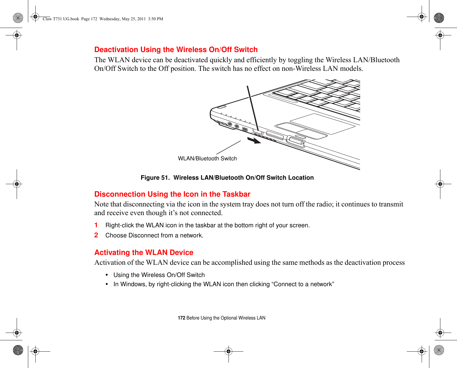 172 Before Using the Optional Wireless LANDeactivation Using the Wireless On/Off SwitchThe WLAN device can be deactivated quickly and efficiently by toggling the Wireless LAN/Bluetooth On/Off Switch to the Off position. The switch has no effect on non-Wireless LAN models.Figure 51.  Wireless LAN/Bluetooth On/Off Switch LocationDisconnection Using the Icon in the TaskbarNote that disconnecting via the icon in the system tray does not turn off the radio; it continues to transmit and receive even though it’s not connected.1Right-click the WLAN icon in the taskbar at the bottom right of your screen.2Choose Disconnect from a network.Activating the WLAN DeviceActivation of the WLAN device can be accomplished using the same methods as the deactivation process•Using the Wireless On/Off Switch•In Windows, by right-clicking the WLAN icon then clicking “Connect to a network”WLAN/Bluetooth SwitchClaw T731 UG.book  Page 172  Wednesday, May 25, 2011  3:50 PM