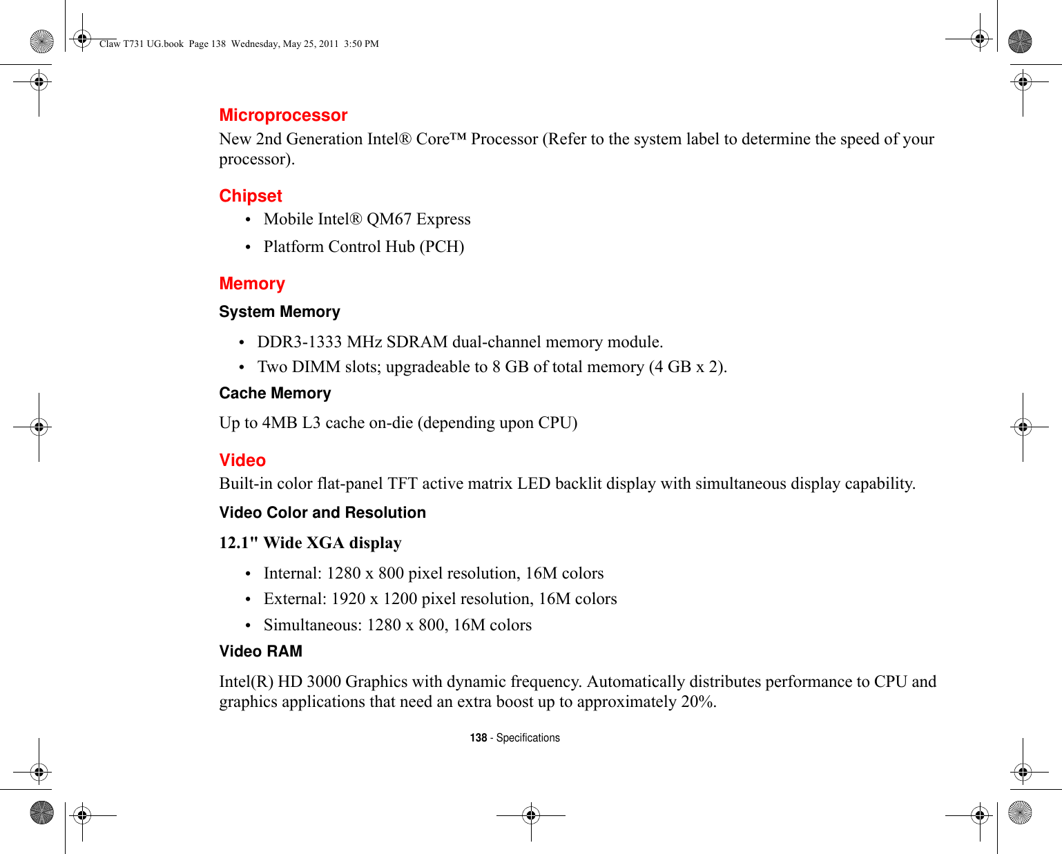 138 - SpecificationsMicroprocessorNew 2nd Generation Intel® Core™ Processor (Refer to the system label to determine the speed of your processor).Chipset•Mobile Intel® QM67 Express•Platform Control Hub (PCH)MemorySystem Memory •DDR3-1333 MHz SDRAM dual-channel memory module.•Two DIMM slots; upgradeable to 8 GB of total memory (4 GB x 2). Cache Memory Up to 4MB L3 cache on-die (depending upon CPU)VideoBuilt-in color flat-panel TFT active matrix LED backlit display with simultaneous display capability.Video Color and Resolution 12.1&quot; Wide XGA display •Internal: 1280 x 800 pixel resolution, 16M colors•External: 1920 x 1200 pixel resolution, 16M colors•Simultaneous: 1280 x 800, 16M colorsVideo RAM Intel(R) HD 3000 Graphics with dynamic frequency. Automatically distributes performance to CPU and graphics applications that need an extra boost up to approximately 20%.Claw T731 UG.book  Page 138  Wednesday, May 25, 2011  3:50 PM