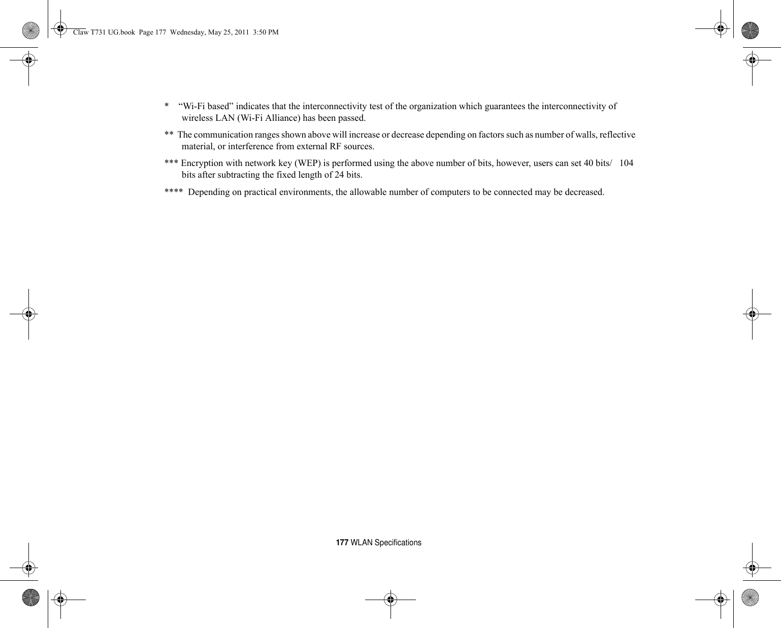 177 WLAN Specifications*    “Wi-Fi based” indicates that the interconnectivity test of the organization which guarantees the interconnectivity of wireless LAN (Wi-Fi Alliance) has been passed.**  The communication ranges shown above will increase or decrease depending on factors such as number of walls, reflective material, or interference from external RF sources.*** Encryption with network key (WEP) is performed using the above number of bits, however, users can set 40 bits/   104 bits after subtracting the fixed length of 24 bits.****  Depending on practical environments, the allowable number of computers to be connected may be decreased.Claw T731 UG.book  Page 177  Wednesday, May 25, 2011  3:50 PM