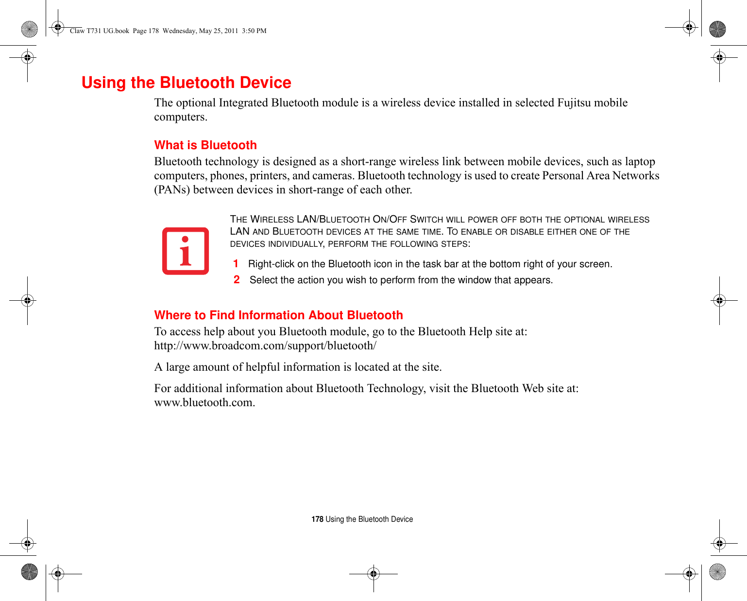 178 Using the Bluetooth DeviceUsing the Bluetooth DeviceThe optional Integrated Bluetooth module is a wireless device installed in selected Fujitsu mobile computers. What is BluetoothBluetooth technology is designed as a short-range wireless link between mobile devices, such as laptop computers, phones, printers, and cameras. Bluetooth technology is used to create Personal Area Networks (PANs) between devices in short-range of each other. Where to Find Information About BluetoothTo access help about you Bluetooth module, go to the Bluetooth Help site at: http://www.broadcom.com/support/bluetooth/ A large amount of helpful information is located at the site.For additional information about Bluetooth Technology, visit the Bluetooth Web site at: www.bluetooth.com.THE WIRELESS LAN/BLUETOOTH ON/OFF SWITCH WILL POWER OFF BOTH THE OPTIONAL WIRELESS LAN AND BLUETOOTH DEVICES AT THE SAME TIME. TO ENABLE OR DISABLE EITHER ONE OF THE DEVICES INDIVIDUALLY, PERFORM THE FOLLOWING STEPS:1Right-click on the Bluetooth icon in the task bar at the bottom right of your screen.2Select the action you wish to perform from the window that appears.Claw T731 UG.book  Page 178  Wednesday, May 25, 2011  3:50 PM