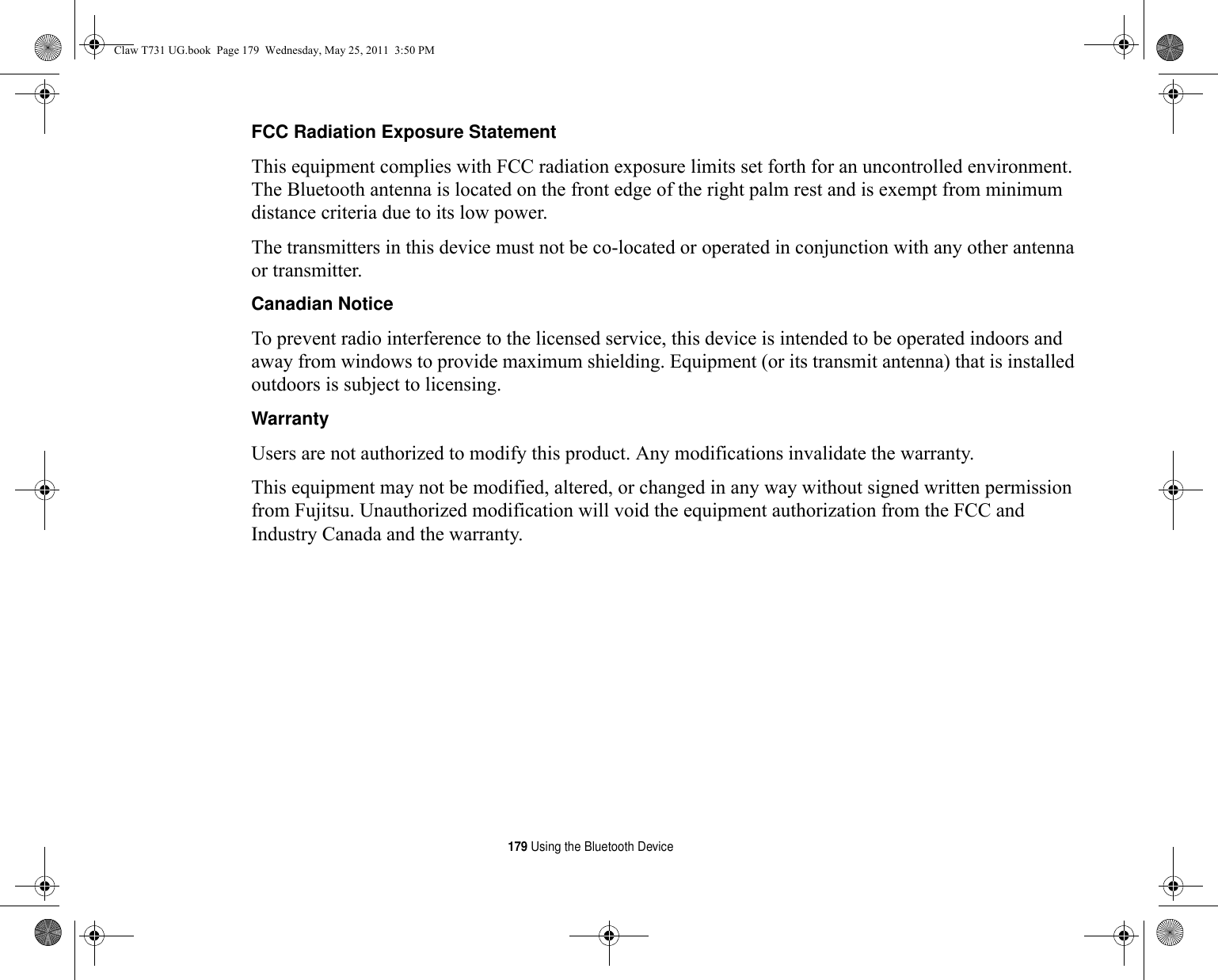 179 Using the Bluetooth DeviceFCC Radiation Exposure Statement This equipment complies with FCC radiation exposure limits set forth for an uncontrolled environment. The Bluetooth antenna is located on the front edge of the right palm rest and is exempt from minimum distance criteria due to its low power. The transmitters in this device must not be co-located or operated in conjunction with any other antenna or transmitter.Canadian Notice To prevent radio interference to the licensed service, this device is intended to be operated indoors and away from windows to provide maximum shielding. Equipment (or its transmit antenna) that is installed outdoors is subject to licensing.Warranty Users are not authorized to modify this product. Any modifications invalidate the warranty.This equipment may not be modified, altered, or changed in any way without signed written permission from Fujitsu. Unauthorized modification will void the equipment authorization from the FCC and Industry Canada and the warranty.Claw T731 UG.book  Page 179  Wednesday, May 25, 2011  3:50 PM