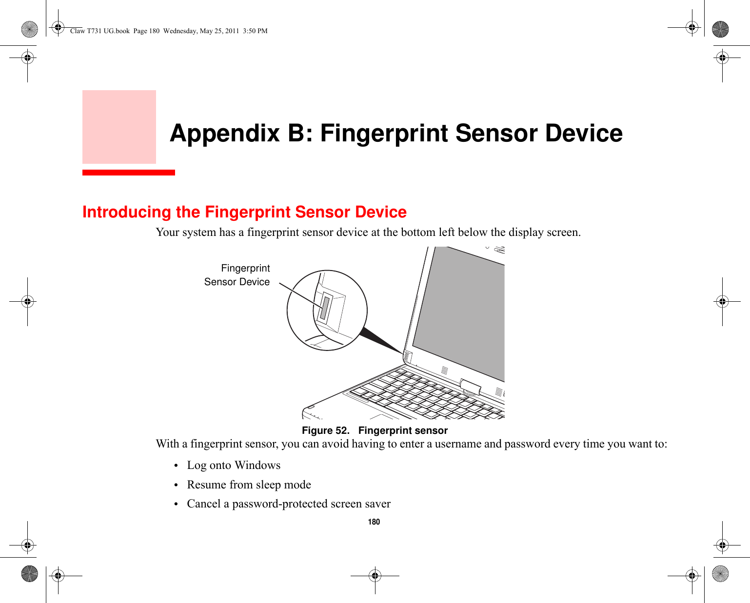 180     Appendix B: Fingerprint Sensor DeviceIntroducing the Fingerprint Sensor DeviceYour system has a fingerprint sensor device at the bottom left below the display screen. Figure 52.   Fingerprint sensorWith a fingerprint sensor, you can avoid having to enter a username and password every time you want to:•Log onto Windows•Resume from sleep mode•Cancel a password-protected screen saverFingerprintSensor DeviceClaw T731 UG.book  Page 180  Wednesday, May 25, 2011  3:50 PM