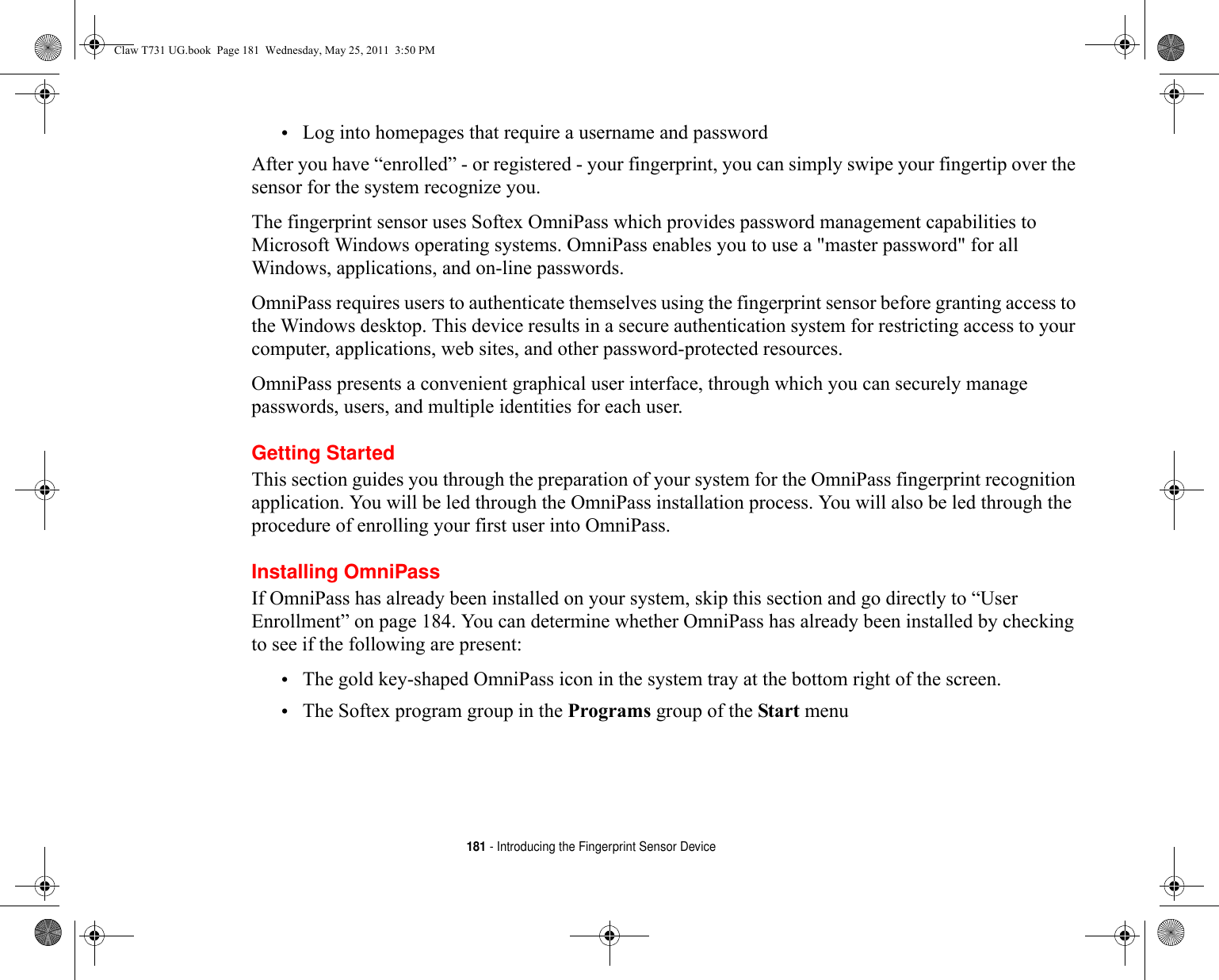 181 - Introducing the Fingerprint Sensor Device•Log into homepages that require a username and passwordAfter you have “enrolled” - or registered - your fingerprint, you can simply swipe your fingertip over the sensor for the system recognize you. The fingerprint sensor uses Softex OmniPass which provides password management capabilities to Microsoft Windows operating systems. OmniPass enables you to use a &quot;master password&quot; for all Windows, applications, and on-line passwords. OmniPass requires users to authenticate themselves using the fingerprint sensor before granting access to the Windows desktop. This device results in a secure authentication system for restricting access to your computer, applications, web sites, and other password-protected resources.OmniPass presents a convenient graphical user interface, through which you can securely manage passwords, users, and multiple identities for each user.Getting StartedThis section guides you through the preparation of your system for the OmniPass fingerprint recognition application. You will be led through the OmniPass installation process. You will also be led through the procedure of enrolling your first user into OmniPass. Installing OmniPassIf OmniPass has already been installed on your system, skip this section and go directly to “User Enrollment” on page 184. You can determine whether OmniPass has already been installed by checking to see if the following are present:•The gold key-shaped OmniPass icon in the system tray at the bottom right of the screen.•The Softex program group in the Programs group of the Start menuClaw T731 UG.book  Page 181  Wednesday, May 25, 2011  3:50 PM