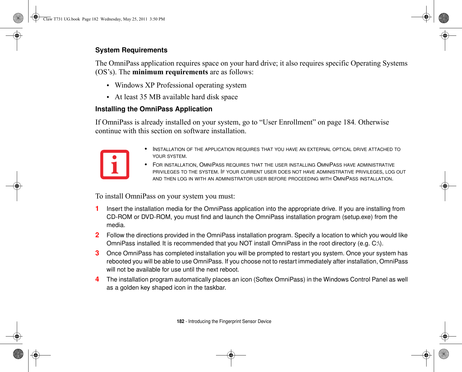 182 - Introducing the Fingerprint Sensor DeviceSystem Requirements The OmniPass application requires space on your hard drive; it also requires specific Operating Systems (OS’s). The minimum requirements are as follows:•Windows XP Professional operating system•At least 35 MB available hard disk spaceInstalling the OmniPass Application If OmniPass is already installed on your system, go to “User Enrollment” on page 184. Otherwise continue with this section on software installation.To install OmniPass on your system you must:1Insert the installation media for the OmniPass application into the appropriate drive. If you are installing from CD-ROM or DVD-ROM, you must find and launch the OmniPass installation program (setup.exe) from the media.2Follow the directions provided in the OmniPass installation program. Specify a location to which you would like OmniPass installed. It is recommended that you NOT install OmniPass in the root directory (e.g. C:\). 3Once OmniPass has completed installation you will be prompted to restart you system. Once your system has rebooted you will be able to use OmniPass. If you choose not to restart immediately after installation, OmniPass will not be available for use until the next reboot.4The installation program automatically places an icon (Softex OmniPass) in the Windows Control Panel as well as a golden key shaped icon in the taskbar. •INSTALLATION OF THE APPLICATION REQUIRES THAT YOU HAVE AN EXTERNAL OPTICAL DRIVE ATTACHED TO YOUR SYSTEM.•FOR INSTALLATION, OMNIPASS REQUIRES THAT THE USER INSTALLING OMNIPASS HAVE ADMINISTRATIVE PRIVILEGES TO THE SYSTEM. IF YOUR CURRENT USER DOES NOT HAVE ADMINISTRATIVE PRIVILEGES, LOG OUT AND THEN LOG IN WITH AN ADMINISTRATOR USER BEFORE PROCEEDING WITH OMNIPASS INSTALLATION.Claw T731 UG.book  Page 182  Wednesday, May 25, 2011  3:50 PM