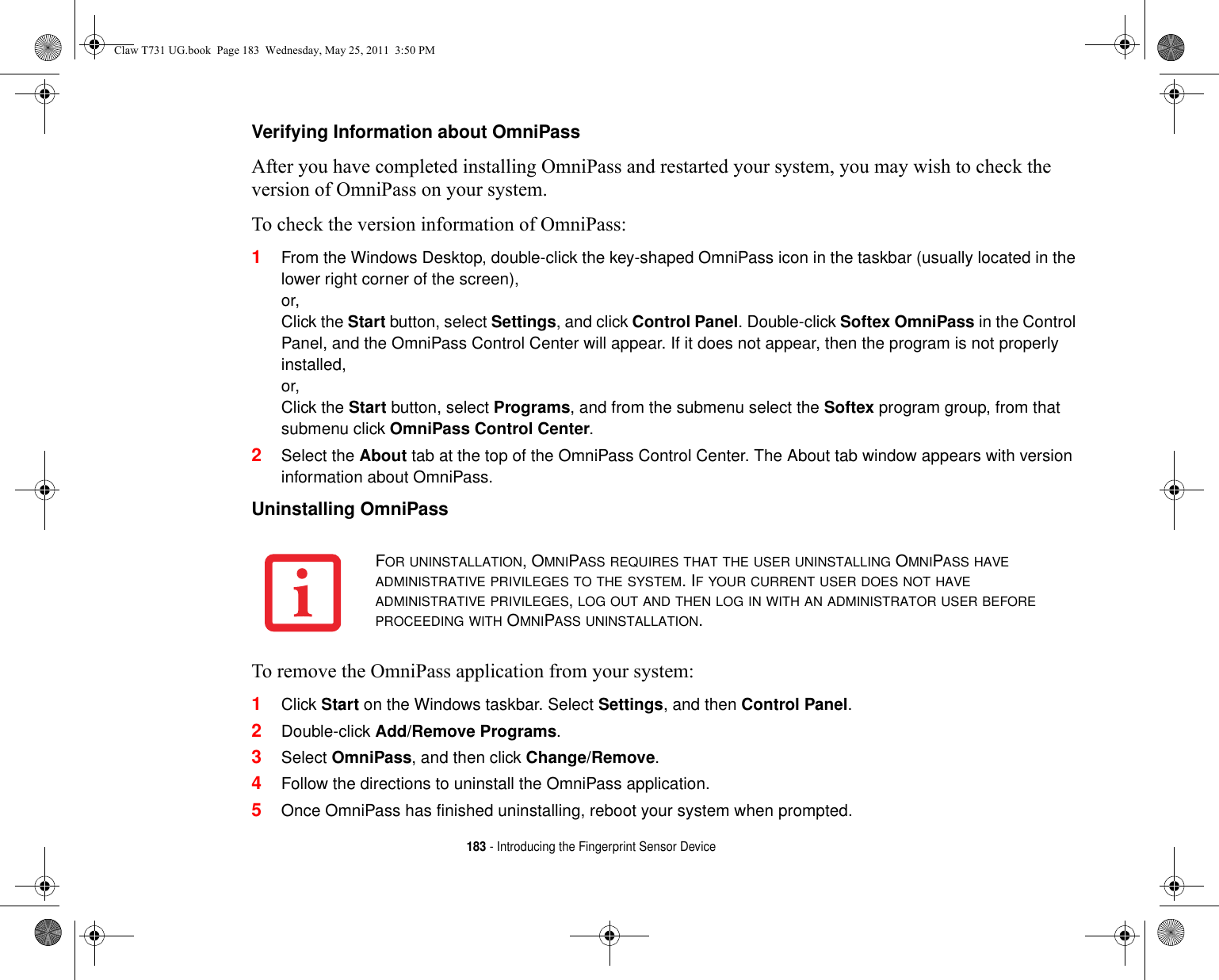 183 - Introducing the Fingerprint Sensor DeviceVerifying Information about OmniPass After you have completed installing OmniPass and restarted your system, you may wish to check the version of OmniPass on your system.To check the version information of OmniPass:1From the Windows Desktop, double-click the key-shaped OmniPass icon in the taskbar (usually located in the lower right corner of the screen),or,Click the Start button, select Settings, and click Control Panel. Double-click Softex OmniPass in the Control Panel, and the OmniPass Control Center will appear. If it does not appear, then the program is not properly installed,or,Click the Start button, select Programs, and from the submenu select the Softex program group, from that submenu click OmniPass Control Center.2Select the About tab at the top of the OmniPass Control Center. The About tab window appears with version information about OmniPass.Uninstalling OmniPassTo remove the OmniPass application from your system: 1Click Start on the Windows taskbar. Select Settings, and then Control Panel.2Double-click Add/Remove Programs.3Select OmniPass, and then click Change/Remove.4Follow the directions to uninstall the OmniPass application.5Once OmniPass has finished uninstalling, reboot your system when prompted.FOR UNINSTALLATION, OMNIPASS REQUIRES THAT THE USER UNINSTALLING OMNIPASS HAVE ADMINISTRATIVE PRIVILEGES TO THE SYSTEM. IF YOUR CURRENT USER DOES NOT HAVE ADMINISTRATIVE PRIVILEGES, LOG OUT AND THEN LOG IN WITH AN ADMINISTRATOR USER BEFORE PROCEEDING WITH OMNIPASS UNINSTALLATION.Claw T731 UG.book  Page 183  Wednesday, May 25, 2011  3:50 PM