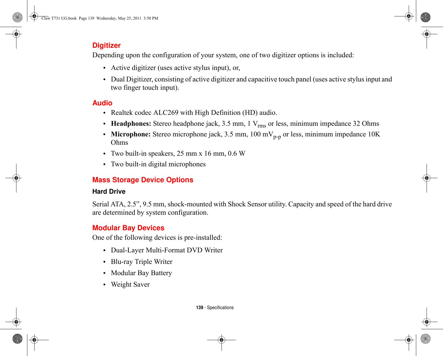 139 - SpecificationsDigitizerDepending upon the configuration of your system, one of two digitizer options is included:•Active digitizer (uses active stylus input), or, •Dual Digitizer, consisting of active digitizer and capacitive touch panel (uses active stylus input and two finger touch input).Audio•Realtek codec ALC269 with High Definition (HD) audio.•Headphones: Stereo headphone jack, 3.5 mm, 1 Vrms or less, minimum impedance 32 Ohms•Microphone: Stereo microphone jack, 3.5 mm, 100 mVp-p or less, minimum impedance 10K Ohms•Two built-in speakers, 25 mm x 16 mm, 0.6 W•Two built-in digital microphonesMass Storage Device OptionsHard Drive Serial ATA, 2.5”, 9.5 mm, shock-mounted with Shock Sensor utility. Capacity and speed of the hard drive are determined by system configuration.Modular Bay DevicesOne of the following devices is pre-installed: •Dual-Layer Multi-Format DVD Writer•Blu-ray Triple Writer•Modular Bay Battery•Weight SaverClaw T731 UG.book  Page 139  Wednesday, May 25, 2011  3:50 PM