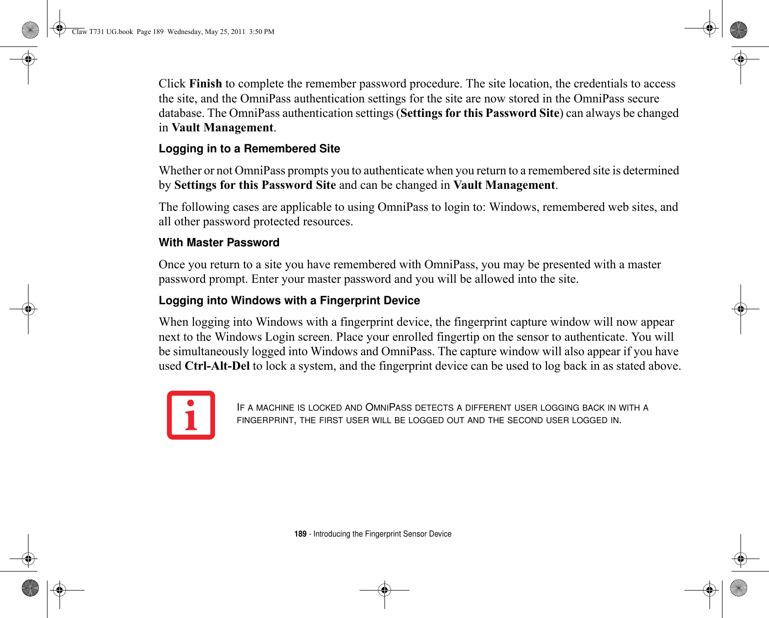 189 - Introducing the Fingerprint Sensor DeviceClick Finish to complete the remember password procedure. The site location, the credentials to access the site, and the OmniPass authentication settings for the site are now stored in the OmniPass secure database. The OmniPass authentication settings (Settings for this Password Site) can always be changed in Vault Management.Logging in to a Remembered Site Whether or not OmniPass prompts you to authenticate when you return to a remembered site is determined by Settings for this Password Site and can be changed in Vault Management. The following cases are applicable to using OmniPass to login to: Windows, remembered web sites, and all other password protected resources.With Master Password Once you return to a site you have remembered with OmniPass, you may be presented with a master password prompt. Enter your master password and you will be allowed into the site.Logging into Windows with a Fingerprint Device When logging into Windows with a fingerprint device, the fingerprint capture window will now appear next to the Windows Login screen. Place your enrolled fingertip on the sensor to authenticate. You will be simultaneously logged into Windows and OmniPass. The capture window will also appear if you have used Ctrl-Alt-Del to lock a system, and the fingerprint device can be used to log back in as stated above.IF A MACHINE IS LOCKED AND OMNIPASS DETECTS A DIFFERENT USER LOGGING BACK IN WITH A FINGERPRINT, THE FIRST USER WILL BE LOGGED OUT AND THE SECOND USER LOGGED IN.Claw T731 UG.book  Page 189  Wednesday, May 25, 2011  3:50 PM