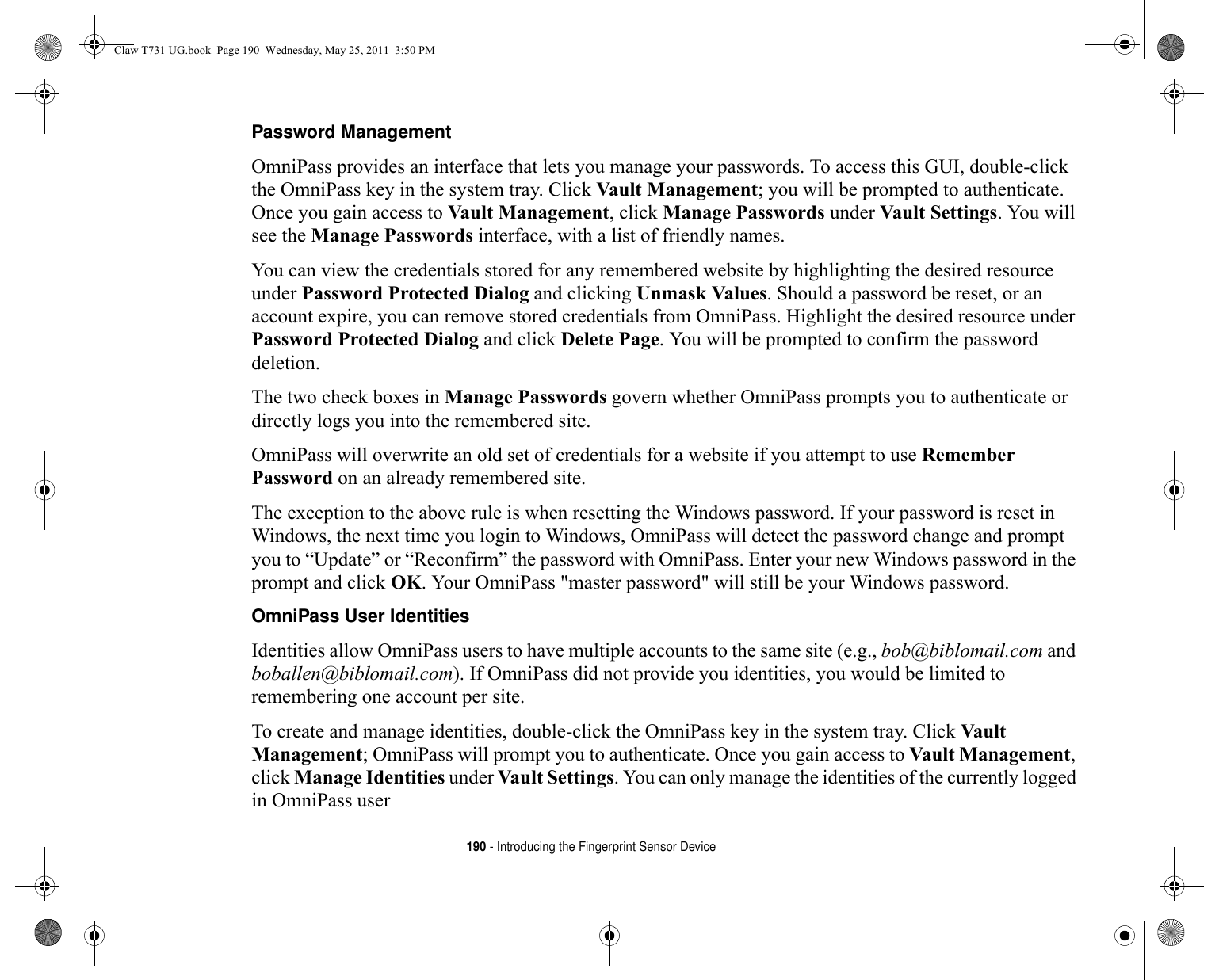 190 - Introducing the Fingerprint Sensor DevicePassword Management OmniPass provides an interface that lets you manage your passwords. To access this GUI, double-click the OmniPass key in the system tray. Click Vault Management; you will be prompted to authenticate. Once you gain access to Vault Management, click Manage Passwords under Vault Settings. You will see the Manage Passwords interface, with a list of friendly names.You can view the credentials stored for any remembered website by highlighting the desired resource under Password Protected Dialog and clicking Unmask Values. Should a password be reset, or an account expire, you can remove stored credentials from OmniPass. Highlight the desired resource under Password Protected Dialog and click Delete Page. You will be prompted to confirm the password deletion.The two check boxes in Manage Passwords govern whether OmniPass prompts you to authenticate or directly logs you into the remembered site.OmniPass will overwrite an old set of credentials for a website if you attempt to use Remember Password on an already remembered site. The exception to the above rule is when resetting the Windows password. If your password is reset in Windows, the next time you login to Windows, OmniPass will detect the password change and prompt you to “Update” or “Reconfirm” the password with OmniPass. Enter your new Windows password in the prompt and click OK. Your OmniPass &quot;master password&quot; will still be your Windows password.OmniPass User Identities Identities allow OmniPass users to have multiple accounts to the same site (e.g., bob@biblomail.com and boballen@biblomail.com). If OmniPass did not provide you identities, you would be limited to remembering one account per site.To create and manage identities, double-click the OmniPass key in the system tray. Click Vault Management; OmniPass will prompt you to authenticate. Once you gain access to Vault Management, click Manage Identities under Vault Settings. You can only manage the identities of the currently logged in OmniPass userClaw T731 UG.book  Page 190  Wednesday, May 25, 2011  3:50 PM