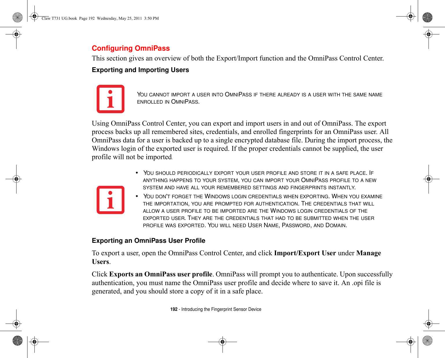 192 - Introducing the Fingerprint Sensor DeviceConfiguring OmniPassThis section gives an overview of both the Export/Import function and the OmniPass Control Center. Exporting and Importing Users Using OmniPass Control Center, you can export and import users in and out of OmniPass. The export process backs up all remembered sites, credentials, and enrolled fingerprints for an OmniPass user. All OmniPass data for a user is backed up to a single encrypted database file. During the import process, the Windows login of the exported user is required. If the proper credentials cannot be supplied, the user profile will not be imported. Exporting an OmniPass User Profile To export a user, open the OmniPass Control Center, and click Import/Export User under Manage Users. Click Exports an OmniPass user profile. OmniPass will prompt you to authenticate. Upon successfully authentication, you must name the OmniPass user profile and decide where to save it. An .opi file is generated, and you should store a copy of it in a safe place.YOU CANNOT IMPORT A USER INTO OMNIPASS IF THERE ALREADY IS A USER WITH THE SAME NAME ENROLLED IN OMNIPASS. •YOU SHOULD PERIODICALLY EXPORT YOUR USER PROFILE AND STORE IT IN A SAFE PLACE. IF ANYTHING HAPPENS TO YOUR SYSTEM, YOU CAN IMPORT YOUR OMNIPASS PROFILE TO A NEW SYSTEM AND HAVE ALL YOUR REMEMBERED SETTINGS AND FINGERPRINTS INSTANTLY.•YOU DON&apos;T FORGET THE WINDOWS LOGIN CREDENTIALS WHEN EXPORTING. WHEN YOU EXAMINE THE IMPORTATION, YOU ARE PROMPTED FOR AUTHENTICATION. THE CREDENTIALS THAT WILL ALLOW A USER PROFILE TO BE IMPORTED ARE THE WINDOWS LOGIN CREDENTIALS OF THE EXPORTED USER. THEY ARE THE CREDENTIALS THAT HAD TO BE SUBMITTED WHEN THE USER PROFILE WAS EXPORTED. YOU WILL NEED USER NAME, PASSWORD, AND DOMAIN.Claw T731 UG.book  Page 192  Wednesday, May 25, 2011  3:50 PM