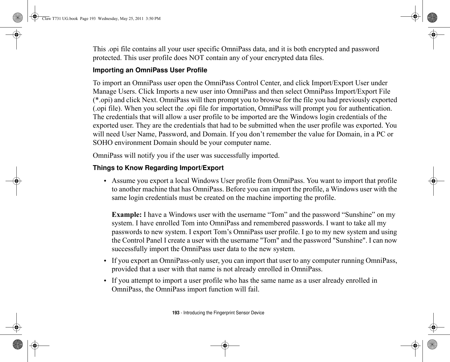 193 - Introducing the Fingerprint Sensor DeviceThis .opi file contains all your user specific OmniPass data, and it is both encrypted and password protected. This user profile does NOT contain any of your encrypted data files.Importing an OmniPass User Profile To import an OmniPass user open the OmniPass Control Center, and click Import/Export User under Manage Users. Click Imports a new user into OmniPass and then select OmniPass Import/Export File (*.opi) and click Next. OmniPass will then prompt you to browse for the file you had previously exported (.opi file). When you select the .opi file for importation, OmniPass will prompt you for authentication. The credentials that will allow a user profile to be imported are the Windows login credentials of the exported user. They are the credentials that had to be submitted when the user profile was exported. You will need User Name, Password, and Domain. If you don’t remember the value for Domain, in a PC or SOHO environment Domain should be your computer name.OmniPass will notify you if the user was successfully imported.Things to Know Regarding Import/Export •Assume you export a local Windows User profile from OmniPass. You want to import that profile to another machine that has OmniPass. Before you can import the profile, a Windows user with the same login credentials must be created on the machine importing the profile.Example: I have a Windows user with the username “Tom” and the password “Sunshine” on my system. I have enrolled Tom into OmniPass and remembered passwords. I want to take all my passwords to new system. I export Tom’s OmniPass user profile. I go to my new system and using the Control Panel I create a user with the username &quot;Tom&quot; and the password &quot;Sunshine&quot;. I can now successfully import the OmniPass user data to the new system.•If you export an OmniPass-only user, you can import that user to any computer running OmniPass, provided that a user with that name is not already enrolled in OmniPass. •If you attempt to import a user profile who has the same name as a user already enrolled in OmniPass, the OmniPass import function will fail.Claw T731 UG.book  Page 193  Wednesday, May 25, 2011  3:50 PM