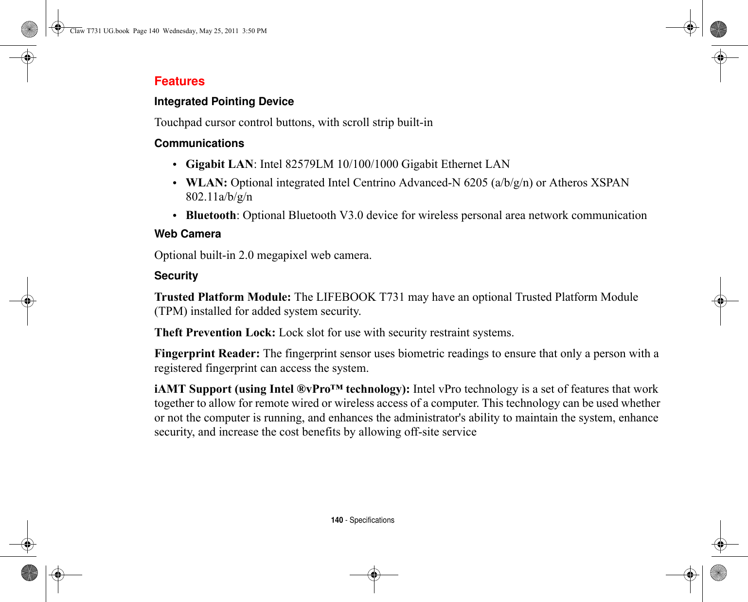 140 - SpecificationsFeaturesIntegrated Pointing Device Touchpad cursor control buttons, with scroll strip built-inCommunications •Gigabit LAN: Intel 82579LM 10/100/1000 Gigabit Ethernet LAN•WLAN: Optional integrated Intel Centrino Advanced-N 6205 (a/b/g/n) or Atheros XSPAN 802.11a/b/g/n•Bluetooth: Optional Bluetooth V3.0 device for wireless personal area network communication Web Camera Optional built-in 2.0 megapixel web camera.Security Trusted Platform Module: The LIFEBOOK T731 may have an optional Trusted Platform Module (TPM) installed for added system security. Theft Prevention Lock: Lock slot for use with security restraint systems.Fingerprint Reader: The fingerprint sensor uses biometric readings to ensure that only a person with a registered fingerprint can access the system.iAMT Support (using Intel ®vPro™ technology): Intel vPro technology is a set of features that work together to allow for remote wired or wireless access of a computer. This technology can be used whether or not the computer is running, and enhances the administrator&apos;s ability to maintain the system, enhance security, and increase the cost benefits by allowing off-site serviceClaw T731 UG.book  Page 140  Wednesday, May 25, 2011  3:50 PM