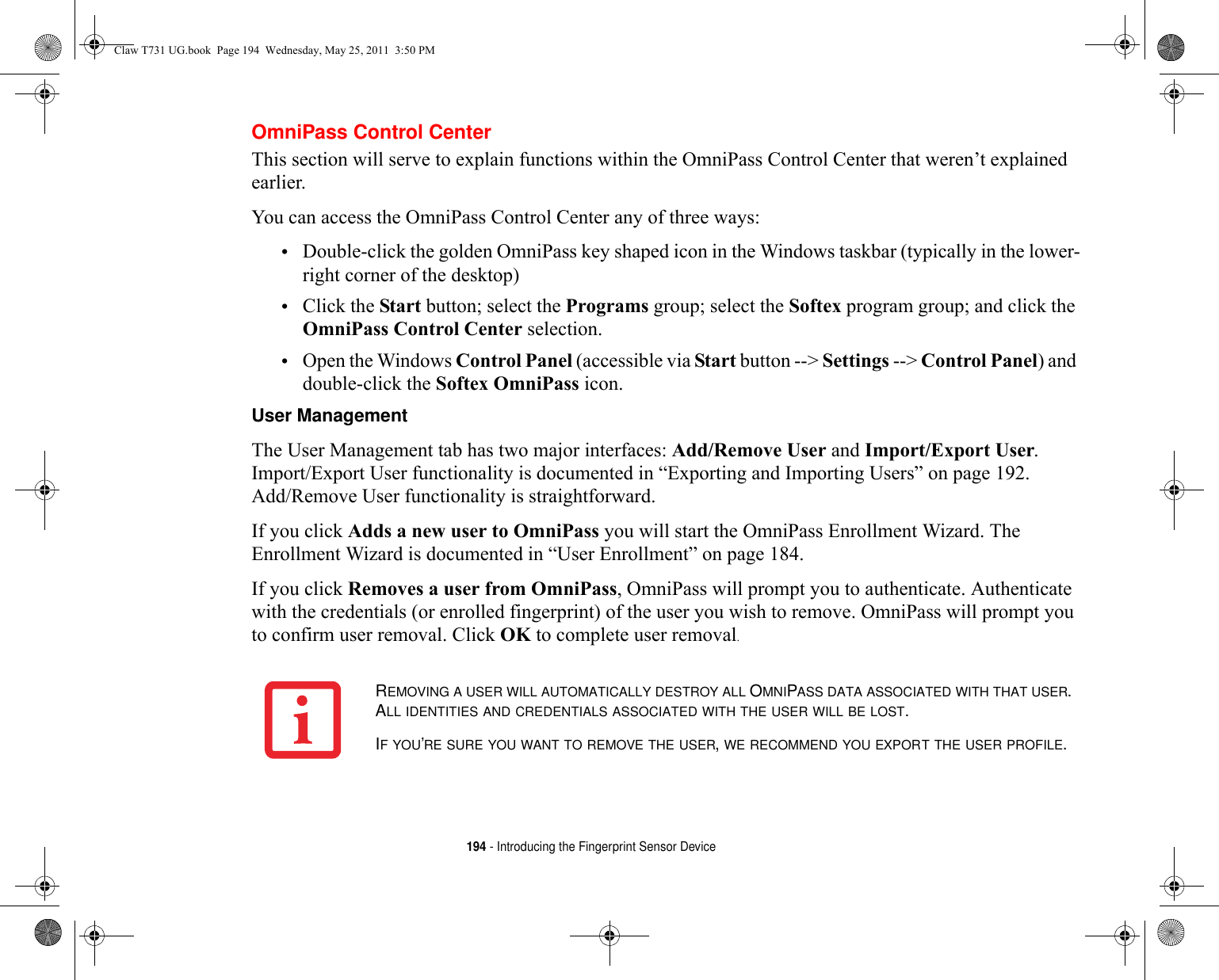 194 - Introducing the Fingerprint Sensor DeviceOmniPass Control CenterThis section will serve to explain functions within the OmniPass Control Center that weren’t explained earlier. You can access the OmniPass Control Center any of three ways:•Double-click the golden OmniPass key shaped icon in the Windows taskbar (typically in the lower-right corner of the desktop)•Click the Start button; select the Programs group; select the Softex program group; and click the OmniPass Control Center selection.•Open the Windows Control Panel (accessible via Start button --&gt; Settings --&gt; Control Panel) and double-click the Softex OmniPass icon.User Management The User Management tab has two major interfaces: Add/Remove User and Import/Export User. Import/Export User functionality is documented in “Exporting and Importing Users” on page 192. Add/Remove User functionality is straightforward. If you click Adds a new user to OmniPass you will start the OmniPass Enrollment Wizard. The Enrollment Wizard is documented in “User Enrollment” on page 184. If you click Removes a user from OmniPass, OmniPass will prompt you to authenticate. Authenticate with the credentials (or enrolled fingerprint) of the user you wish to remove. OmniPass will prompt you to confirm user removal. Click OK to complete user removal.REMOVING A USER WILL AUTOMATICALLY DESTROY ALL OMNIPASS DATA ASSOCIATED WITH THAT USER. ALL IDENTITIES AND CREDENTIALS ASSOCIATED WITH THE USER WILL BE LOST.IF YOU’RE SURE YOU WANT TO REMOVE THE USER, WE RECOMMEND YOU EXPORT THE USER PROFILE.Claw T731 UG.book  Page 194  Wednesday, May 25, 2011  3:50 PM