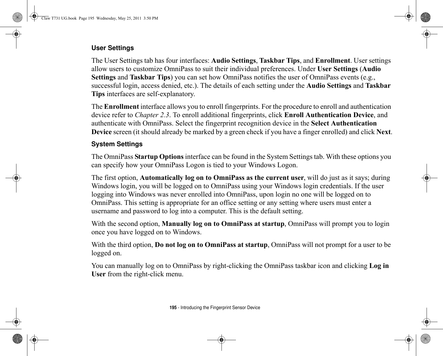 195 - Introducing the Fingerprint Sensor DeviceUser Settings The User Settings tab has four interfaces: Audio Settings, Taskbar Tips, and Enrollment. User settings allow users to customize OmniPass to suit their individual preferences. Under User Settings (Audio Settings and Taskbar Tips) you can set how OmniPass notifies the user of OmniPass events (e.g., successful login, access denied, etc.). The details of each setting under the Audio Settings and Taskbar Tips interfaces are self-explanatory.The Enrollment interface allows you to enroll fingerprints. For the procedure to enroll and authentication device refer to Chapter 2.3. To enroll additional fingerprints, click Enroll Authentication Device, and authenticate with OmniPass. Select the fingerprint recognition device in the Select Authentication Device screen (it should already be marked by a green check if you have a finger enrolled) and click Next.System Settings The OmniPass Startup Options interface can be found in the System Settings tab. With these options you can specify how your OmniPass Logon is tied to your Windows Logon.The first option, Automatically log on to OmniPass as the current user, will do just as it says; during Windows login, you will be logged on to OmniPass using your Windows login credentials. If the user logging into Windows was never enrolled into OmniPass, upon login no one will be logged on to OmniPass. This setting is appropriate for an office setting or any setting where users must enter a username and password to log into a computer. This is the default setting.With the second option, Manually log on to OmniPass at startup, OmniPass will prompt you to login once you have logged on to Windows.With the third option, Do not log on to OmniPass at startup, OmniPass will not prompt for a user to be logged on.You can manually log on to OmniPass by right-clicking the OmniPass taskbar icon and clicking Log in User from the right-click menu.Claw T731 UG.book  Page 195  Wednesday, May 25, 2011  3:50 PM