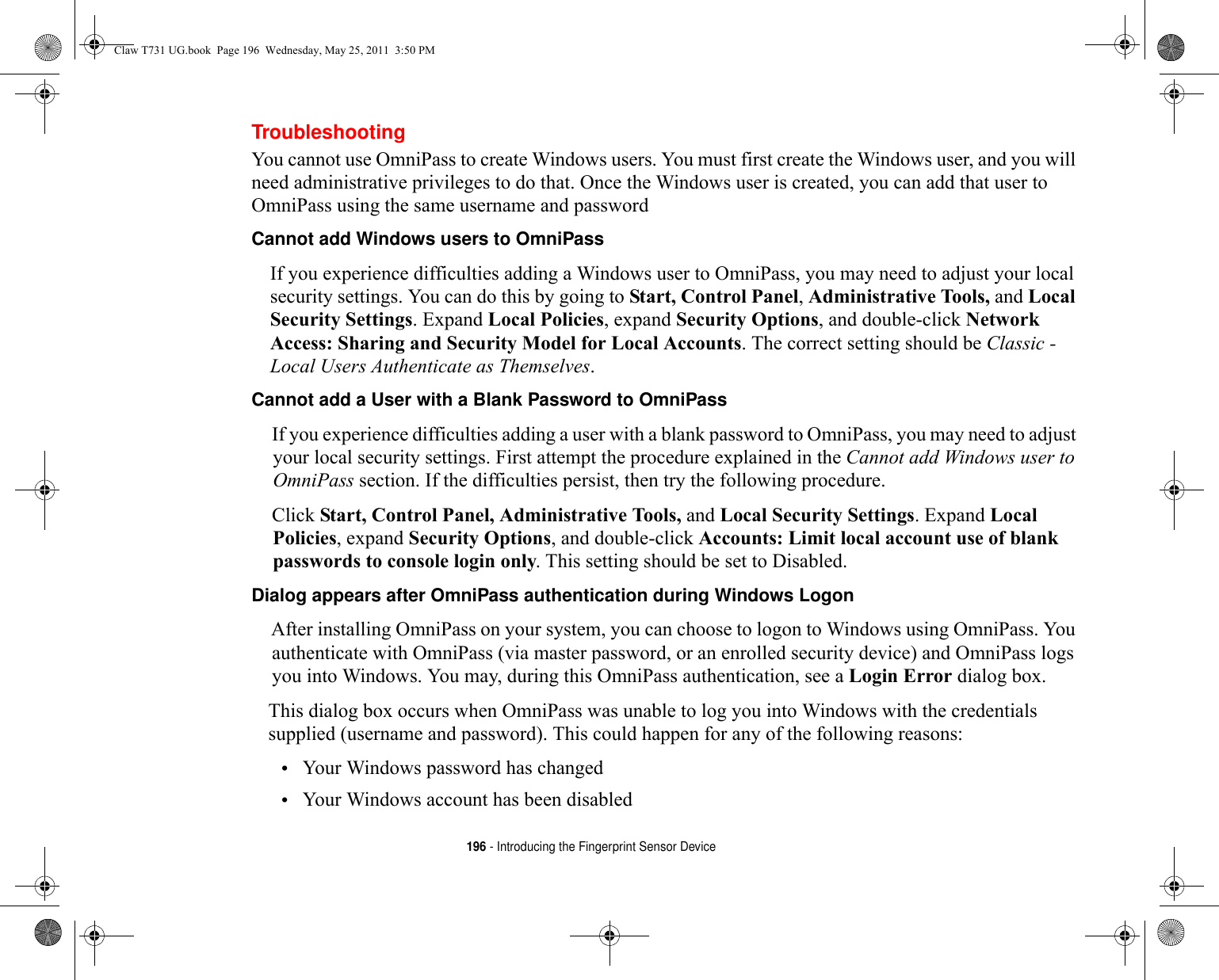 196 - Introducing the Fingerprint Sensor DeviceTroubleshootingYou cannot use OmniPass to create Windows users. You must first create the Windows user, and you will need administrative privileges to do that. Once the Windows user is created, you can add that user to OmniPass using the same username and passwordCannot add Windows users to OmniPass If you experience difficulties adding a Windows user to OmniPass, you may need to adjust your local security settings. You can do this by going to Start, Control Panel, Administrative Tools, and Local Security Settings. Expand Local Policies, expand Security Options, and double-click Network Access: Sharing and Security Model for Local Accounts. The correct setting should be Classic - Local Users Authenticate as Themselves.Cannot add a User with a Blank Password to OmniPass If you experience difficulties adding a user with a blank password to OmniPass, you may need to adjust your local security settings. First attempt the procedure explained in the Cannot add Windows user to OmniPass section. If the difficulties persist, then try the following procedure.Click Start, Control Panel, Administrative Tools, and Local Security Settings. Expand Local Policies, expand Security Options, and double-click Accounts: Limit local account use of blank passwords to console login only. This setting should be set to Disabled.Dialog appears after OmniPass authentication during Windows Logon After installing OmniPass on your system, you can choose to logon to Windows using OmniPass. You authenticate with OmniPass (via master password, or an enrolled security device) and OmniPass logs you into Windows. You may, during this OmniPass authentication, see a Login Error dialog box.This dialog box occurs when OmniPass was unable to log you into Windows with the credentials supplied (username and password). This could happen for any of the following reasons:•Your Windows password has changed•Your Windows account has been disabledClaw T731 UG.book  Page 196  Wednesday, May 25, 2011  3:50 PM