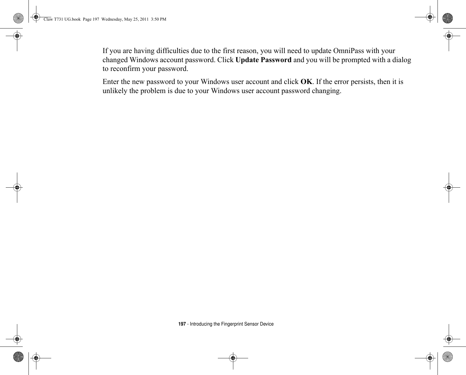 197 - Introducing the Fingerprint Sensor DeviceIf you are having difficulties due to the first reason, you will need to update OmniPass with your changed Windows account password. Click Update Password and you will be prompted with a dialog to reconfirm your password.Enter the new password to your Windows user account and click OK. If the error persists, then it is unlikely the problem is due to your Windows user account password changing.Claw T731 UG.book  Page 197  Wednesday, May 25, 2011  3:50 PM