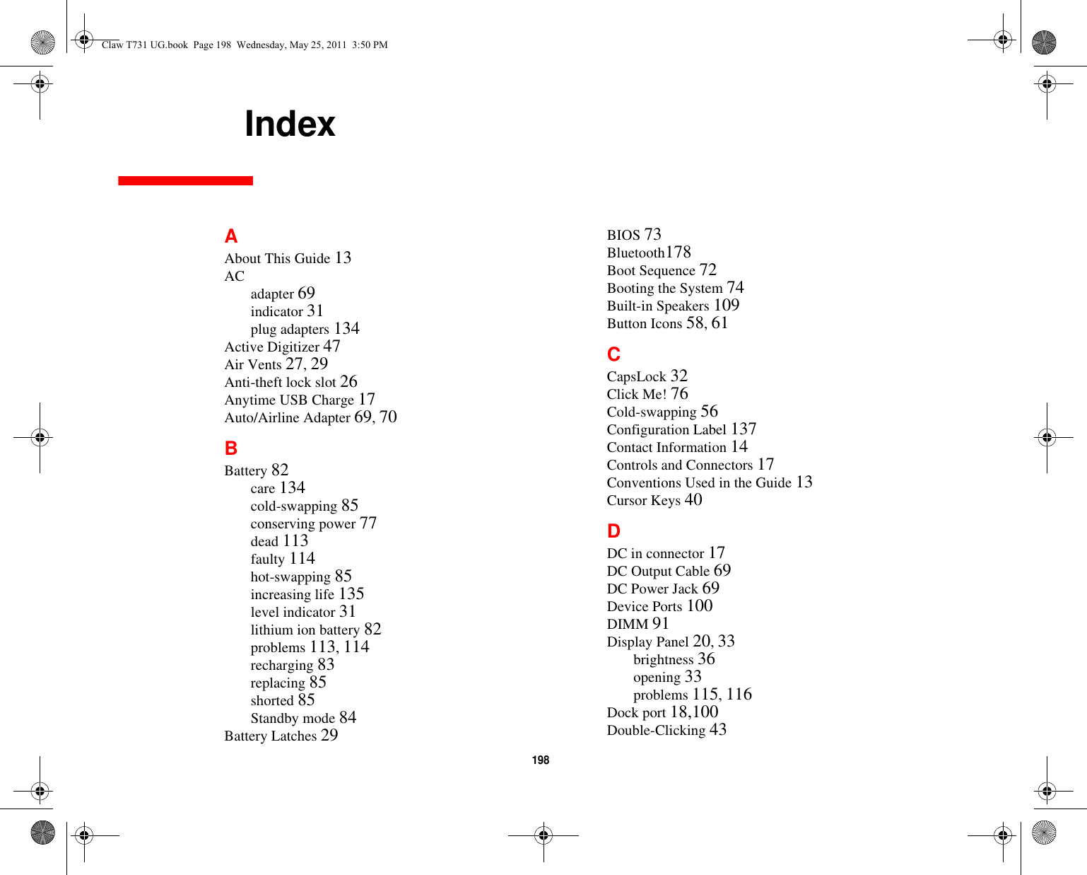198     IndexAAbout This Guide 13AC adapter 69indicator 31plug adapters 134Active Digitizer 47Air Vents 27, 29Anti-theft lock slot 26Anytime USB Charge 17Auto/Airline Adapter 69, 70BBattery 82care 134cold-swapping 85conserving power 77dead 113faulty 114hot-swapping 85increasing life 135level indicator 31lithium ion battery 82problems 113, 114recharging 83replacing 85shorted 85Standby mode 84Battery Latches 29BIOS 73Bluetooth178Boot Sequence 72Booting the System 74Built-in Speakers 109Button Icons 58, 61CCapsLock 32Click Me! 76Cold-swapping 56Configuration Label 137Contact Information 14Controls and Connectors 17Conventions Used in the Guide 13Cursor Keys 40DDC in connector 17DC Output Cable 69DC Power Jack 69Device Ports 100DIMM 91Display Panel 20, 33brightness 36opening 33problems 115, 116Dock port 18,100Double-Clicking 43Claw T731 UG.book  Page 198  Wednesday, May 25, 2011  3:50 PM