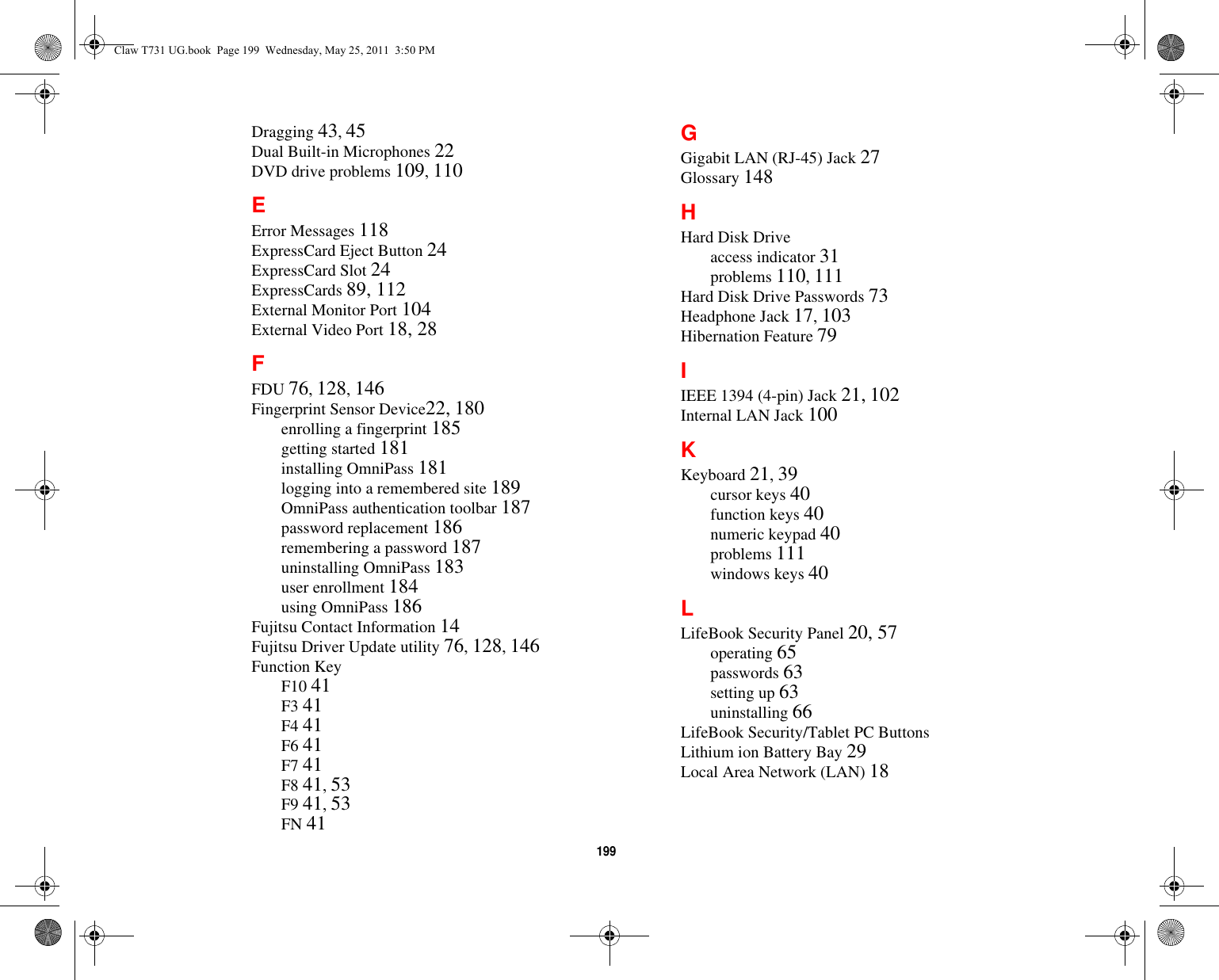 199 Dragging 43, 45Dual Built-in Microphones 22DVD drive problems 109, 110EError Messages 118ExpressCard Eject Button 24ExpressCard Slot 24ExpressCards 89, 112External Monitor Port 104External Video Port 18, 28FFDU 76, 128, 146Fingerprint Sensor Device22, 180enrolling a fingerprint 185getting started 181installing OmniPass 181logging into a remembered site 189OmniPass authentication toolbar 187password replacement 186remembering a password 187uninstalling OmniPass 183user enrollment 184using OmniPass 186Fujitsu Contact Information 14Fujitsu Driver Update utility 76, 128, 146Function KeyF10 41F3 41F4 41F6 41F7 41F8 41, 53F9 41, 53FN 41GGigabit LAN (RJ-45) Jack 27Glossary 148HHard Disk Driveaccess indicator 31problems 110, 111Hard Disk Drive Passwords 73Headphone Jack 17, 103Hibernation Feature 79IIEEE 1394 (4-pin) Jack 21, 102Internal LAN Jack 100KKeyboard 21, 39cursor keys 40function keys 40numeric keypad 40problems 111windows keys 40LLifeBook Security Panel 20, 57operating 65passwords 63setting up 63uninstalling 66LifeBook Security/Tablet PC Buttons Lithium ion Battery Bay 29Local Area Network (LAN) 18Claw T731 UG.book  Page 199  Wednesday, May 25, 2011  3:50 PM