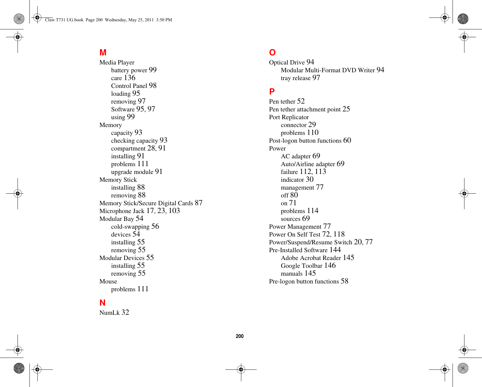 200 MMedia Playerbattery power 99care 136Control Panel 98loading 95removing 97Software 95, 97using 99Memorycapacity 93checking capacity 93compartment 28, 91installing 91problems 111upgrade module 91Memory Stickinstalling 88removing 88Memory Stick/Secure Digital Cards 87Microphone Jack 17, 23, 103Modular Bay 54cold-swapping 56devices 54installing 55removing 55Modular Devices 55installing 55removing 55Mouseproblems 111NNumLk 32OOptical Drive 94Modular Multi-Format DVD Writer 94tray release 97PPen tether 52Pen tether attachment point 25Port Replicatorconnector 29problems 110Post-logon button functions 60PowerAC adapter 69Auto/Airline adapter 69failure 112, 113indicator 30management 77off 80on 71problems 114sources 69Power Management 77Power On Self Test 72, 118Power/Suspend/Resume Switch 20, 77Pre-Installed Software 144Adobe Acrobat Reader 145Google Toolbar 146manuals 145Pre-logon button functions 58Claw T731 UG.book  Page 200  Wednesday, May 25, 2011  3:50 PM