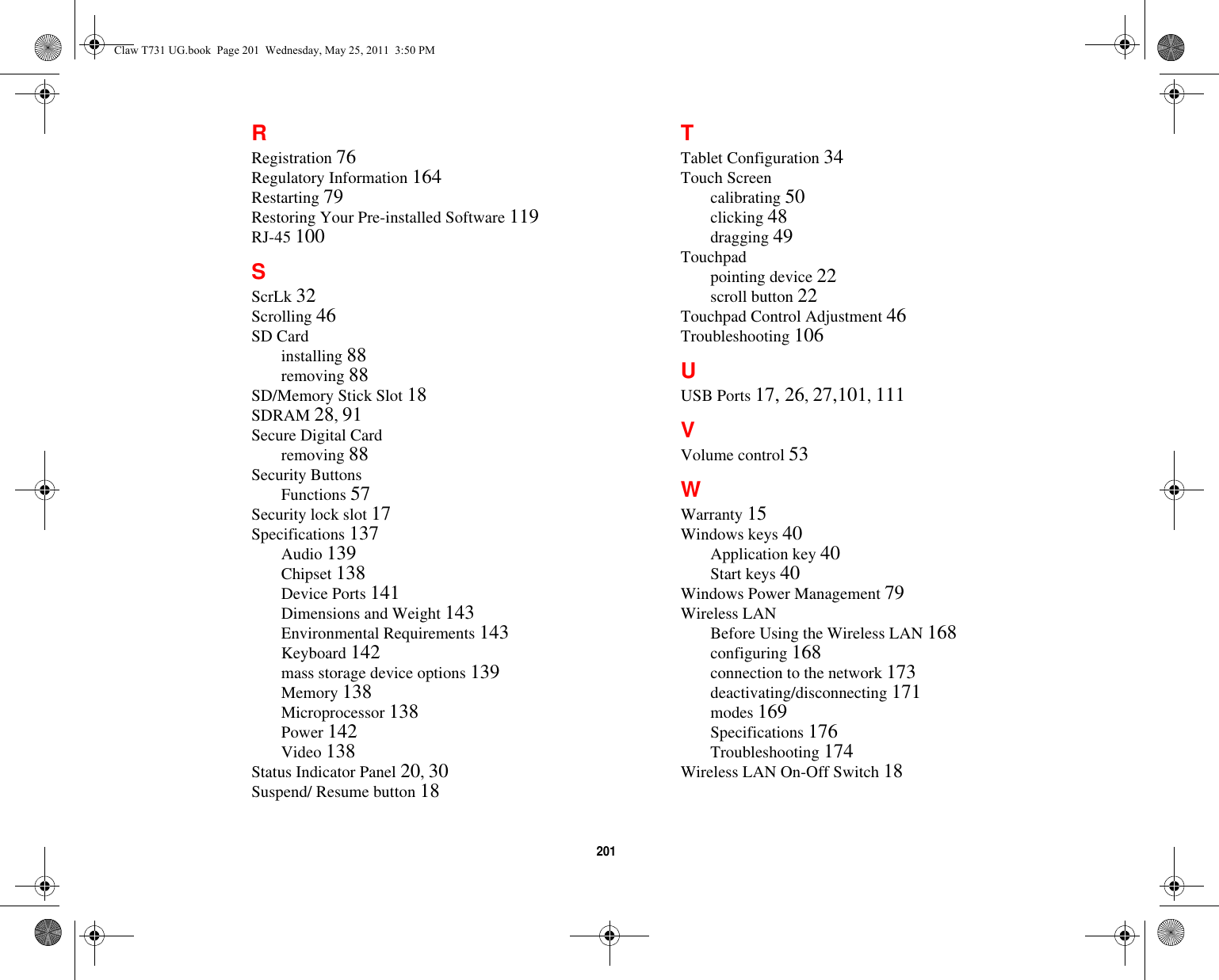 201 RRegistration 76Regulatory Information 164Restarting 79Restoring Your Pre-installed Software 119RJ-45 100SScrLk 32Scrolling 46SD Cardinstalling 88removing 88SD/Memory Stick Slot 18SDRAM 28, 91Secure Digital Cardremoving 88Security ButtonsFunctions 57Security lock slot 17Specifications 137Audio 139Chipset 138Device Ports 141Dimensions and Weight 143Environmental Requirements 143Keyboard 142mass storage device options 139Memory 138Microprocessor 138Power 142Video 138Status Indicator Panel 20, 30Suspend/ Resume button 18TTablet Configuration 34Touch Screencalibrating 50clicking 48dragging 49Touchpadpointing device 22scroll button 22Touchpad Control Adjustment 46Troubleshooting 106UUSB Ports 17, 26, 27,101, 111VVolume control 53WWarranty 15Windows keys 40Application key 40Start keys 40Windows Power Management 79Wireless LANBefore Using the Wireless LAN 168configuring 168connection to the network 173deactivating/disconnecting 171modes 169Specifications 176Troubleshooting 174Wireless LAN On-Off Switch 18Claw T731 UG.book  Page 201  Wednesday, May 25, 2011  3:50 PM