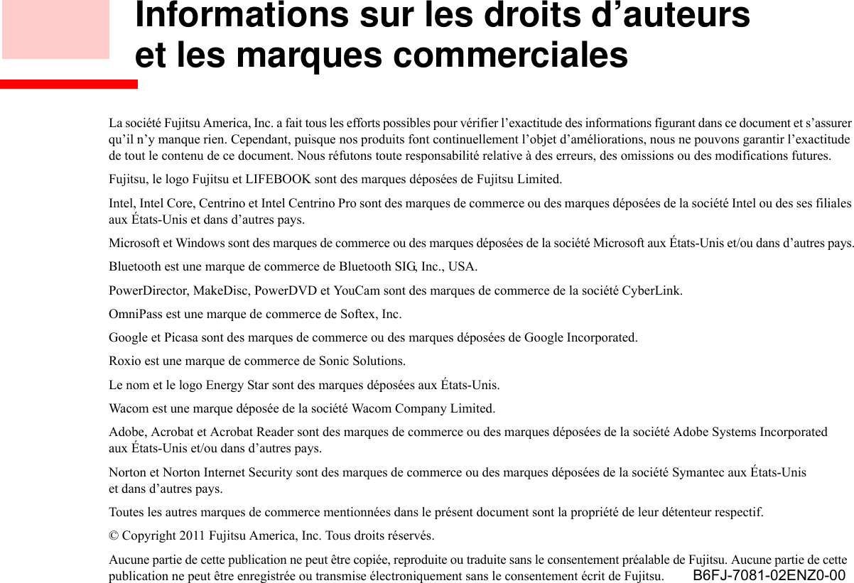 Informations sur les droits d’auteurs et les marques commercialesLa société Fujitsu America, Inc. a fait tous les efforts possibles pour vérifier l’exactitude des informations figurant dans ce document et s’assurer qu’il n’y manque rien. Cependant, puisque nos produits font continuellement l’objet d’améliorations, nous ne pouvons garantir l’exactitude de tout le contenu de ce document. Nous réfutons toute responsabilité relative à des erreurs, des omissions ou des modifications futures.Fujitsu, le logo Fujitsu et LIFEBOOK sont des marques déposées de Fujitsu Limited.Intel, Intel Core, Centrino et Intel Centrino Pro sont des marques de commerce ou des marques déposées de la société Intel ou des ses filiales aux États-Unis et dans d’autres pays.Microsoft et Windows sont des marques de commerce ou des marques déposées de la société Microsoft aux États-Unis et/ou dans d’autres pays.Bluetooth est une marque de commerce de Bluetooth SIG, Inc., USA.PowerDirector, MakeDisc, PowerDVD et YouCam sont des marques de commerce de la société CyberLink.OmniPass est une marque de commerce de Softex, Inc.Google et Picasa sont des marques de commerce ou des marques déposées de Google Incorporated.Roxio est une marque de commerce de Sonic Solutions.Le nom et le logo Energy Star sont des marques déposées aux États-Unis.Wacom est une marque déposée de la société Wacom Company Limited.Adobe, Acrobat et Acrobat Reader sont des marques de commerce ou des marques déposées de la société Adobe Systems Incorporated aux États-Unis et/ou dans d’autres pays.Norton et Norton Internet Security sont des marques de commerce ou des marques déposées de la société Symantec aux États-Unis et dans d’autres pays.Toutes les autres marques de commerce mentionnées dans le présent document sont la propriété de leur détenteur respectif.© Copyright 2011 Fujitsu America, Inc. Tous droits réservés. Aucune partie de cette publication ne peut être copiée, reproduite ou traduite sans le consentement préalable de Fujitsu. Aucune partie de cette publication ne peut être enregistrée ou transmise électroniquement sans le consentement écrit de Fujitsu.  B6FJ-7081-02ENZ0-00