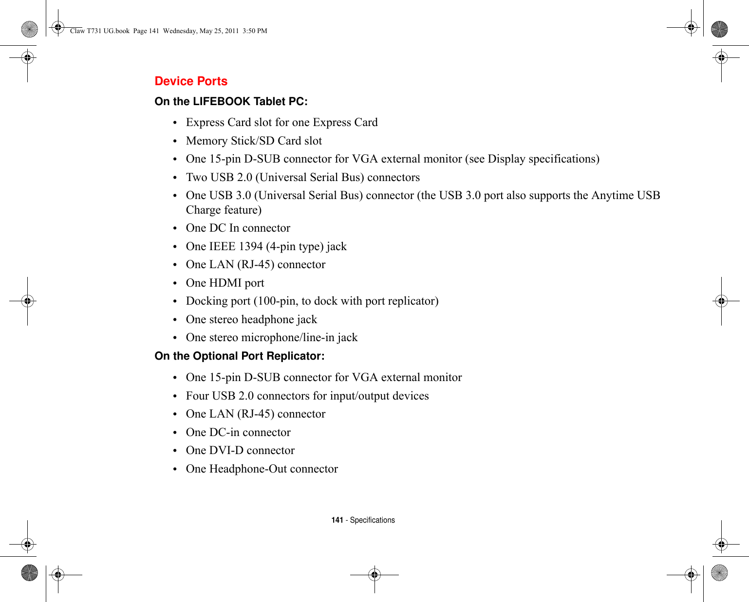 141 - SpecificationsDevice PortsOn the LIFEBOOK Tablet PC: •Express Card slot for one Express Card•Memory Stick/SD Card slot•One 15-pin D-SUB connector for VGA external monitor (see Display specifications)•Two USB 2.0 (Universal Serial Bus) connectors •One USB 3.0 (Universal Serial Bus) connector (the USB 3.0 port also supports the Anytime USB Charge feature)•One DC In connector•One IEEE 1394 (4-pin type) jack•One LAN (RJ-45) connector•One HDMI port•Docking port (100-pin, to dock with port replicator) •One stereo headphone jack •One stereo microphone/line-in jackOn the Optional Port Replicator: •One 15-pin D-SUB connector for VGA external monitor•Four USB 2.0 connectors for input/output devices•One LAN (RJ-45) connector •One DC-in connector•One DVI-D connector•One Headphone-Out connectorClaw T731 UG.book  Page 141  Wednesday, May 25, 2011  3:50 PM