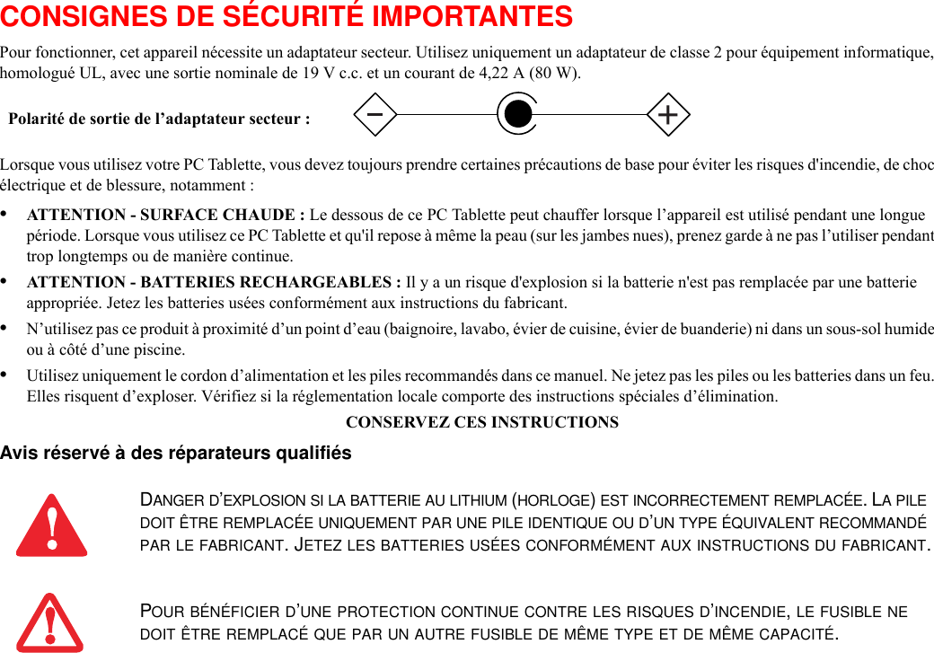 CONSIGNES DE SÉCURITÉ IMPORTANTES Pour fonctionner, cet appareil nécessite un adaptateur secteur. Utilisez uniquement un adaptateur de classe 2 pour équipement informatique, homologué UL, avec une sortie nominale de 19 V c.c. et un courant de 4,22 A (80 W).Lorsque vous utilisez votre PC Tablette, vous devez toujours prendre certaines précautions de base pour éviter les risques d&apos;incendie, de choc électrique et de blessure, notamment :•ATTENTION - SURFACE CHAUDE : Le dessous de ce PC Tablette peut chauffer lorsque l’appareil est utilisé pendant une longue période. Lorsque vous utilisez ce PC Tablette et qu&apos;il repose à même la peau (sur les jambes nues), prenez garde à ne pas l’utiliser pendant trop longtemps ou de manière continue.•ATTENTION - BATTERIES RECHARGEABLES : Il y a un risque d&apos;explosion si la batterie n&apos;est pas remplacée par une batterie appropriée. Jetez les batteries usées conformément aux instructions du fabricant.•N’utilisez pas ce produit à proximité d’un point d’eau (baignoire, lavabo, évier de cuisine, évier de buanderie) ni dans un sous-sol humide ou à côté d’une piscine.•Utilisez uniquement le cordon d’alimentation et les piles recommandés dans ce manuel. Ne jetez pas les piles ou les batteries dans un feu. Elles risquent d’exploser. Vérifiez si la réglementation locale comporte des instructions spéciales d’élimination.CONSERVEZ CES INSTRUCTIONSAvis réservé à des réparateurs qualifiés DANGER D’EXPLOSION SI LA BATTERIE AU LITHIUM (HORLOGE) EST INCORRECTEMENT REMPLACÉE. LA PILE DOIT ÊTRE REMPLACÉE UNIQUEMENT PAR UNE PILE IDENTIQUE OU D’UN TYPE ÉQUIVALENT RECOMMANDÉ PAR LE FABRICANT. JETEZ LES BATTERIES USÉES CONFORMÉMENT AUX INSTRUCTIONS DU FABRICANT.POUR BÉNÉFICIER D’UNE PROTECTION CONTINUE CONTRE LES RISQUES D’INCENDIE, LE FUSIBLE NE DOIT ÊTRE REMPLACÉ QUE PAR UN AUTRE FUSIBLE DE MÊME TYPE ET DE MÊME CAPACITÉ.Polarité de sortie de l’adaptateur secteur :+