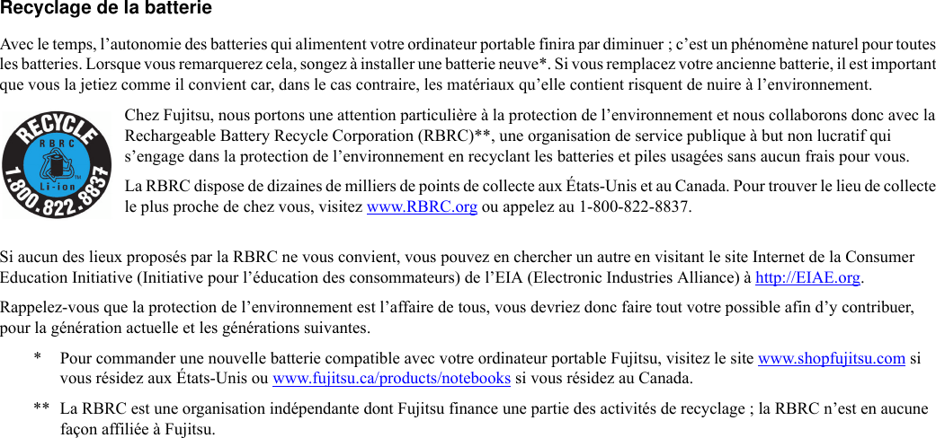 Recyclage de la batterie Avec le temps, l’autonomie des batteries qui alimentent votre ordinateur portable finira par diminuer ; c’est un phénomène naturel pour toutes les batteries. Lorsque vous remarquerez cela, songez à installer une batterie neuve*. Si vous remplacez votre ancienne batterie, il est important que vous la jetiez comme il convient car, dans le cas contraire, les matériaux qu’elle contient risquent de nuire à l’environnement.Chez Fujitsu, nous portons une attention particulière à la protection de l’environnement et nous collaborons donc avec la Rechargeable Battery Recycle Corporation (RBRC)**, une organisation de service publique à but non lucratif qui s’engage dans la protection de l’environnement en recyclant les batteries et piles usagées sans aucun frais pour vous.La RBRC dispose de dizaines de milliers de points de collecte aux États-Unis et au Canada. Pour trouver le lieu de collecte le plus proche de chez vous, visitez www.RBRC.org ou appelez au 1-800-822-8837.Si aucun des lieux proposés par la RBRC ne vous convient, vous pouvez en chercher un autre en visitant le site Internet de la Consumer Education Initiative (Initiative pour l’éducation des consommateurs) de l’EIA (Electronic Industries Alliance) à http://EIAE.org.Rappelez-vous que la protection de l’environnement est l’affaire de tous, vous devriez donc faire tout votre possible afin d’y contribuer, pour la génération actuelle et les générations suivantes.* Pour commander une nouvelle batterie compatible avec votre ordinateur portable Fujitsu, visitez le site www.shopfujitsu.com si vous résidez aux États-Unis ou www.fujitsu.ca/products/notebooks si vous résidez au Canada.** La RBRC est une organisation indépendante dont Fujitsu finance une partie des activités de recyclage ; la RBRC n’est en aucune façon affiliée à Fujitsu.