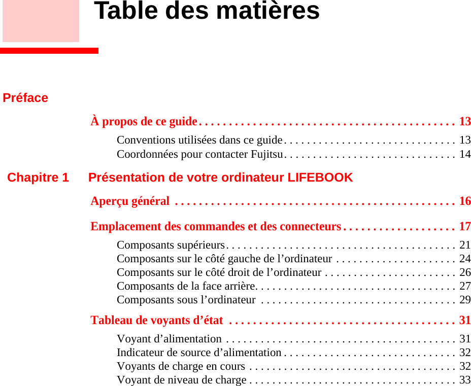 Table des matièresPréfaceÀ propos de ce guide. . . . . . . . . . . . . . . . . . . . . . . . . . . . . . . . . . . . . . . . . . . 13Conventions utilisées dans ce guide. . . . . . . . . . . . . . . . . . . . . . . . . . . . . . 13Coordonnées pour contacter Fujitsu. . . . . . . . . . . . . . . . . . . . . . . . . . . . . . 14Chapitre 1 Présentation de votre ordinateur LIFEBOOKAperçu général  . . . . . . . . . . . . . . . . . . . . . . . . . . . . . . . . . . . . . . . . . . . . . . . 16Emplacement des commandes et des connecteurs . . . . . . . . . . . . . . . . . . . 17Composants supérieurs. . . . . . . . . . . . . . . . . . . . . . . . . . . . . . . . . . . . . . . . 21Composants sur le côté gauche de l’ordinateur . . . . . . . . . . . . . . . . . . . . . 24Composants sur le côté droit de l’ordinateur . . . . . . . . . . . . . . . . . . . . . . . 26Composants de la face arrière. . . . . . . . . . . . . . . . . . . . . . . . . . . . . . . . . . . 27Composants sous l’ordinateur  . . . . . . . . . . . . . . . . . . . . . . . . . . . . . . . . . . 29Tableau de voyants d’état  . . . . . . . . . . . . . . . . . . . . . . . . . . . . . . . . . . . . . . 31Voyant d’alimentation . . . . . . . . . . . . . . . . . . . . . . . . . . . . . . . . . . . . . . . . 31Indicateur de source d’alimentation . . . . . . . . . . . . . . . . . . . . . . . . . . . . . . 32Voyants de charge en cours . . . . . . . . . . . . . . . . . . . . . . . . . . . . . . . . . . . . 32Voyant de niveau de charge . . . . . . . . . . . . . . . . . . . . . . . . . . . . . . . . . . . . 33