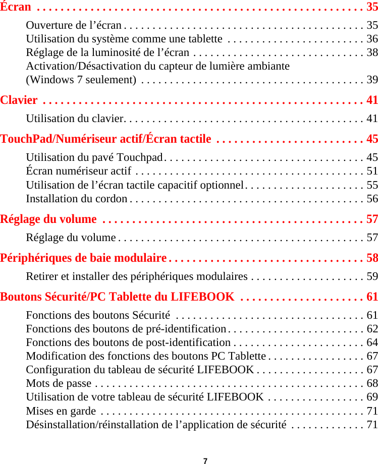  7 Écran  . . . . . . . . . . . . . . . . . . . . . . . . . . . . . . . . . . . . . . . . . . . . . . . . . . . . . . . 35Ouverture de l’écran . . . . . . . . . . . . . . . . . . . . . . . . . . . . . . . . . . . . . . . . . . 35Utilisation du système comme une tablette  . . . . . . . . . . . . . . . . . . . . . . . . 36Réglage de la luminosité de l’écran . . . . . . . . . . . . . . . . . . . . . . . . . . . . . . 38Activation/Désactivation du capteur de lumière ambiante (Windows 7 seulement)  . . . . . . . . . . . . . . . . . . . . . . . . . . . . . . . . . . . . . . . 39Clavier  . . . . . . . . . . . . . . . . . . . . . . . . . . . . . . . . . . . . . . . . . . . . . . . . . . . . . . 41Utilisation du clavier. . . . . . . . . . . . . . . . . . . . . . . . . . . . . . . . . . . . . . . . . . 41TouchPad/Numériseur actif/Écran tactile  . . . . . . . . . . . . . . . . . . . . . . . . . 45Utilisation du pavé Touchpad. . . . . . . . . . . . . . . . . . . . . . . . . . . . . . . . . . . 45Écran numériseur actif . . . . . . . . . . . . . . . . . . . . . . . . . . . . . . . . . . . . . . . . 51Utilisation de l’écran tactile capacitif optionnel. . . . . . . . . . . . . . . . . . . . . 55Installation du cordon . . . . . . . . . . . . . . . . . . . . . . . . . . . . . . . . . . . . . . . . . 56Réglage du volume  . . . . . . . . . . . . . . . . . . . . . . . . . . . . . . . . . . . . . . . . . . . . 57Réglage du volume . . . . . . . . . . . . . . . . . . . . . . . . . . . . . . . . . . . . . . . . . . . 57Périphériques de baie modulaire . . . . . . . . . . . . . . . . . . . . . . . . . . . . . . . . . 58Retirer et installer des périphériques modulaires . . . . . . . . . . . . . . . . . . . . 59Boutons Sécurité/PC Tablette du LIFEBOOK  . . . . . . . . . . . . . . . . . . . . . 61Fonctions des boutons Sécurité  . . . . . . . . . . . . . . . . . . . . . . . . . . . . . . . . . 61Fonctions des boutons de pré-identification. . . . . . . . . . . . . . . . . . . . . . . . 62Fonctions des boutons de post-identification . . . . . . . . . . . . . . . . . . . . . . . 64Modification des fonctions des boutons PC Tablette . . . . . . . . . . . . . . . . . 67Configuration du tableau de sécurité LIFEBOOK . . . . . . . . . . . . . . . . . . . 67Mots de passe . . . . . . . . . . . . . . . . . . . . . . . . . . . . . . . . . . . . . . . . . . . . . . . 68Utilisation de votre tableau de sécurité LIFEBOOK . . . . . . . . . . . . . . . . . 69Mises en garde  . . . . . . . . . . . . . . . . . . . . . . . . . . . . . . . . . . . . . . . . . . . . . . 71Désinstallation/réinstallation de l’application de sécurité  . . . . . . . . . . . . . 71