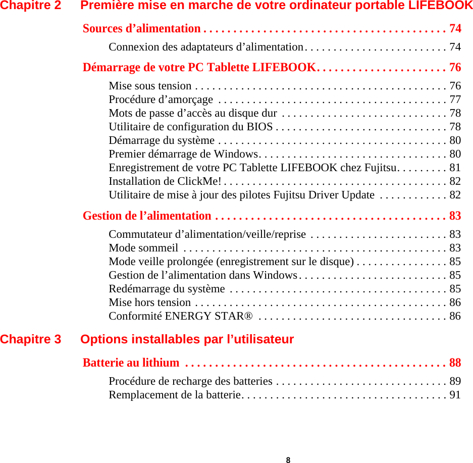  8 Chapitre 2 Première mise en marche de votre ordinateur portable LIFEBOOKSources d’alimentation . . . . . . . . . . . . . . . . . . . . . . . . . . . . . . . . . . . . . . . . . 74Connexion des adaptateurs d’alimentation. . . . . . . . . . . . . . . . . . . . . . . . . 74Démarrage de votre PC Tablette LIFEBOOK. . . . . . . . . . . . . . . . . . . . . . 76Mise sous tension . . . . . . . . . . . . . . . . . . . . . . . . . . . . . . . . . . . . . . . . . . . . 76Procédure d’amorçage  . . . . . . . . . . . . . . . . . . . . . . . . . . . . . . . . . . . . . . . . 77Mots de passe d’accès au disque dur  . . . . . . . . . . . . . . . . . . . . . . . . . . . . . 78Utilitaire de configuration du BIOS . . . . . . . . . . . . . . . . . . . . . . . . . . . . . . 78Démarrage du système . . . . . . . . . . . . . . . . . . . . . . . . . . . . . . . . . . . . . . . . 80Premier démarrage de Windows. . . . . . . . . . . . . . . . . . . . . . . . . . . . . . . . . 80Enregistrement de votre PC Tablette LIFEBOOK chez Fujitsu. . . . . . . . . 81Installation de ClickMe! . . . . . . . . . . . . . . . . . . . . . . . . . . . . . . . . . . . . . . . 82Utilitaire de mise à jour des pilotes Fujitsu Driver Update  . . . . . . . . . . . . 82Gestion de l’alimentation . . . . . . . . . . . . . . . . . . . . . . . . . . . . . . . . . . . . . . . 83Commutateur d’alimentation/veille/reprise . . . . . . . . . . . . . . . . . . . . . . . . 83Mode sommeil  . . . . . . . . . . . . . . . . . . . . . . . . . . . . . . . . . . . . . . . . . . . . . . 83Mode veille prolongée (enregistrement sur le disque) . . . . . . . . . . . . . . . . 85Gestion de l’alimentation dans Windows. . . . . . . . . . . . . . . . . . . . . . . . . . 85Redémarrage du système . . . . . . . . . . . . . . . . . . . . . . . . . . . . . . . . . . . . . . 85Mise hors tension . . . . . . . . . . . . . . . . . . . . . . . . . . . . . . . . . . . . . . . . . . . . 86Conformité ENERGY STAR®  . . . . . . . . . . . . . . . . . . . . . . . . . . . . . . . . . 86Chapitre 3 Options installables par l’utilisateurBatterie au lithium  . . . . . . . . . . . . . . . . . . . . . . . . . . . . . . . . . . . . . . . . . . . . 88Procédure de recharge des batteries . . . . . . . . . . . . . . . . . . . . . . . . . . . . . . 89Remplacement de la batterie. . . . . . . . . . . . . . . . . . . . . . . . . . . . . . . . . . . . 91